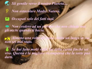 Sii gentile verso il nostro Pianeta.... Non ostacolare Madre Natura. Occupati solo dei fatti tuoi. Non credere ad un partner che non chiude mai gli occhi quando ti bacia. Almeno una volta all’anno, visita un luogo in cui non sei mai stato. Se hai fatto molti soldi, fai della carità finché sei vivo. Questa è la migliore ricompensa che la sorte può darti. 