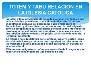 En tótem y tabú nos hablan de los mitos, religión y creencias que
tenia el hombre primitivo en una cultura indígena en el museo
encontramos pinturas del barroco Se suele situar entre el
Renacimiento y el Neoclásico, en una época en la cual la Iglesia
católica europea tuvo que reaccionar contra muchos movimientos
revolucionarios culturales que produjeron una nueva ciencia y
una religión disidente dentro del propio catolicismo dominante: la
Reforma Protestante.
La religión ha sido definida por el profesor Aguirre Baztán como
el sistema de ideas y creencias que organizan las relaciones de
los miembros de una comunidad desde su expresión cultural de
lo sobrenatural.
El fenómeno religioso se define por su noción de lo sagrado y su
importancia varía mucho de una sociedad a otra.
TOTEM Y TABU RELACION EN
LA IGLESIA CATOLICA
 