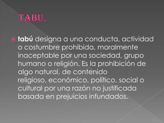  tabú designa a una conducta, actividad
o costumbre prohibida, moralmente
inaceptable por una sociedad, grupo
humano o religión. Es la prohibición de
algo natural, de contenido
religioso, económico, político, social o
cultural por una razón no justificada
basada en prejuicios infundados.
 