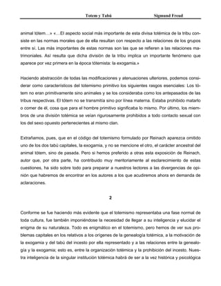 Totem y Tabú Sigmund Freud
animal tótem…» «…El aspecto social más importante de esta divisa totémica de la tribu con-
siste en las normas morales que de ella resultan con respecto a las relaciones de los grupos
entre sí. Las más importantes de estas normas son las que se refieren a las relaciones ma-
trimoniales. Así resulta que dicha división de la tribu implica un importante fenómeno que
aparece por vez primera en la época tótemista: la exogamia.»
Haciendo abstracción de todas las modificaciones y atenuaciones ulteriores, podemos consi-
derar como característicos del totemismo primitivo los siguientes rasgos esenciales: Los tó-
tem no eran primitivamente sino animales y se los consideraba como los antepasados de las
tribus respectivas. El tótem no se transmitía sino por línea materna. Estaba prohibido matarlo
o comer de él, cosa que para el hombre primitivo significaba lo mismo. Por último, los miem-
bros de una división totémica se veían rigurosamente prohibidos a todo contacto sexual con
los del sexo opuesto pertenecientes al mismo clan.
Extrañamos, pues, que en el código del totemismo formulado por Reinach aparezca omitido
uno de los dos tabú capitales, la exogamia, y no se mencione el otro, el carácter ancestral del
animal tótem, sino de pasada. Pero si hemos preferido a otras esta exposición de Reinach,
autor que, por otra parte, ha contribuido muy meritoriamente al esclarecimiento de estas
cuestiones, ha sido sobre todo para preparar a nuestros lectores a las divergencias de opi-
nión que habremos de encontrar en los autores a los que acudiremos ahora en demanda de
aclaraciones.
2
Conforme se fue haciendo más evidente que el totemismo representaba una fase normal de
toda cultura, fue también imponiéndose la necesidad de llegar a su inteligencia y elucidar el
enigma de su naturaleza. Todo es enigmático en el totemismo, pero hemos de ver sus pro-
blemas capitales en los relativos a los orígenes de la genealogía totémica, a la motivación de
la exogamia y del tabú del incesto por ella representado y a las relaciones entre la genealo-
gía y la exogamia; esto es, entre la organización totémica y la prohibición del incesto. Nues-
tra inteligencia de la singular institución totémica habrá de ser a la vez histórica y psicológica
 