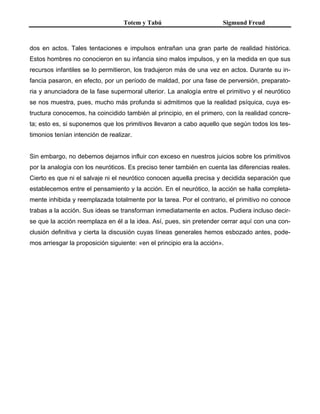 Totem y Tabú Sigmund Freud
dos en actos. Tales tentaciones e impulsos entrañan una gran parte de realidad histórica.
Estos hombres no conocieron en su infancia sino malos impulsos, y en la medida en que sus
recursos infantiles se lo permitieron, los tradujeron más de una vez en actos. Durante su in-
fancia pasaron, en efecto, por un período de maldad, por una fase de perversión, preparato-
ria y anunciadora de la fase supermoral ulterior. La analogía entre el primitivo y el neurótico
se nos muestra, pues, mucho más profunda si admitimos que la realidad psíquica, cuya es-
tructura conocemos, ha coincidido también al principio, en el primero, con la realidad concre-
ta; esto es, si suponemos que los primitivos llevaron a cabo aquello que según todos los tes-
timonios tenían intención de realizar.
Sin embargo, no debemos dejarnos influir con exceso en nuestros juicios sobre los primitivos
por la analogía con los neuróticos. Es preciso tener también en cuenta las diferencias reales.
Cierto es que ni el salvaje ni el neurótico conocen aquella precisa y decidida separación que
establecemos entre el pensamiento y la acción. En el neurótico, la acción se halla completa-
mente inhibida y reemplazada totalmente por la tarea. Por el contrario, el primitivo no conoce
trabas a la acción. Sus ideas se transforman inmediatamente en actos. Pudiera incluso decir-
se que la acción reemplaza en él a la idea. Así, pues, sin pretender cerrar aquí con una con-
clusión definitiva y cierta la discusión cuyas líneas generales hemos esbozado antes, pode-
mos arriesgar la proposición siguiente: «en el principio era la acción».
 