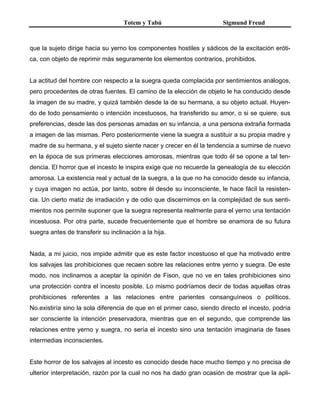 Totem y Tabú Sigmund Freud
que la sujeto dirige hacia su yerno los componentes hostiles y sádicos de la excitación eróti-
ca, con objeto de reprimir más seguramente los elementos contrarios, prohibidos.
La actitud del hombre con respecto a la suegra queda complacida por sentimientos análogos,
pero procedentes de otras fuentes. El camino de la elección de objeto le ha conducido desde
la imagen de su madre, y quizá también desde la de su hermana, a su objeto actual. Huyen-
do de todo pensamiento o intención incestuosos, ha transferido su amor, o si se quiere, sus
preferencias, desde las dos personas amadas en su infancia, a una persona extraña formada
a imagen de las mismas. Pero posteriormente viene la suegra a sustituir a su propia madre y
madre de su hermana, y el sujeto siente nacer y crecer en él la tendencia a sumirse de nuevo
en la época de sus primeras elecciones amorosas, mientras que todo él se opone a tal ten-
dencia. El horror que el incesto le inspira exige que no recuerde la genealogía de su elección
amorosa. La existencia real y actual de la suegra, a la que no ha conocido desde su infancia,
y cuya imagen no actúa, por tanto, sobre él desde su inconsciente, le hace fácil la resisten-
cia. Un cierto matiz de irradiación y de odio que discernimos en la complejidad de sus senti-
mientos nos permite suponer que la suegra representa realmente para el yerno una tentación
incestuosa. Por otra parte, sucede frecuentemente que el hombre se enamora de su futura
suegra antes de transferir su inclinación a la hija.
Nada, a mi juicio, nos impide admitir que es este factor incestuoso el que ha motivado entre
los salvajes las prohibiciones que recaen sobre las relaciones entre yerno y suegra. De este
modo, nos inclinamos a aceptar la opinión de Fison, que no ve en tales prohibiciones sino
una protección contra el incesto posible. Lo mismo podríamos decir de todas aquellas otras
prohibiciones referentes a las relaciones entre parientes consanguíneos o políticos.
No.existiría sino la sola diferencia de que en el primer caso, siendo directo el incesto, podría
ser consciente la intención preservadora, mientras que en el segundo, que comprende las
relaciones entre yerno y suegra, no sería el incesto sino una tentación imaginaria de fases
intermedias inconscientes.
Este horror de los salvajes al incesto es conocido desde hace mucho tiempo y no precisa de
ulterior interpretación, razón por la cual no nos ha dado gran ocasión de mostrar que la apli-
 