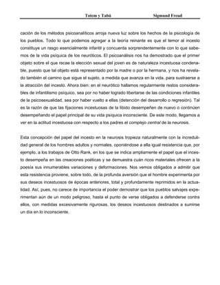 Totem y Tabú Sigmund Freud
cación de los métodos psicoanalíticos arroja nueva luz sobre los hechos de la psicología de
los pueblos. Todo lo que podemos agregar a la teoría reinante es que el temor al incesto
constituye un rasgo esencialmente infantil y concuerda sorprendentemente con lo que sabe-
mos de la vida psíquica de los neuróticos. El psicoanálisis nos ha demostrado que el primer
objeto sobre el que recae la elección sexual del joven es de naturaleza incestuosa condena-
ble, puesto que tal objeto está representado por la madre o por la hermana, y nos ha revela-
do también el camino que sigue el sujeto, a medida que avanza en la vida, para sustraerse a
la atracción del incesto. Ahora bien: en el neurótico hallamos regularmente restos considera-
bles de infantilismo psíquico, sea por no haber logrado libertarse de las condiciones infantiles
de la psicosexualidad, sea por haber vuelto a ellas (detención del desarrollo o regresión). Tal
es la razón de que las fijaciones incestuosas de la libido desempeñen de nuevo o continúen
desempeñando el papel principal de su vida psíquica inconsciente. De este modo, llegamos a
ver en la actitud incestuosa con respecto a los padres el complejo central de la neurosis.
Esta concepción del papel del incesto en la neurosis tropieza naturalmente con la increduli-
dad general de los hombres adultos y normales, oponiéndose a ella igual resistencia que, por
ejemplo, a los trabajos de Otto Rank, en los que se indica ampliamente el papel que el inces-
to desempeña en las creaciones poéticas y se demuestra cuán ricos materiales ofrecen a la
poesía sus innumerables variaciones y deformaciones. Nos vemos obligados a admitir que
esta resistencia proviene, sobre todo, de la profunda aversión que el hombre experimenta por
sus deseos incestuosos de épocas anteriores, total y profundamente reprimidos en la actua-
lidad. Así, pues, no carece de importancia el poder demostrar que los pueblos salvajes expe-
rimentan aún de un modo peligroso, hasta el punto de verse obligados a defenderse contra
ellos, con medidas excesivamente rigurosas, los deseos incestuosos destinados a sumirse
un día en lo inconsciente.
 