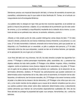 Totem y Tabú Sigmund Freud
Siéndonos precisa una imparcial descripción del tabú, si hemos de someterlo al examen psi-
coanalítico, extractaremos aquí lo que sobre él dice Northcote W. Tomas, en el artículo co-
rrespondiente de la Enciclopedia Británica:
«La palabra tabú no designa en rigor más que las tres nociones siguientes: a) el carácter sa-
grado (o impuro) de personas u objetos. b) La naturaleza de la prohibición que de este carác-
ter emana; y c) La santidad (o impurificación) resultante de la violación de la misma. Lo con-
trario de tabú es en polinesio noa; esto es, lo corriente, ordinario y común.»
«Desde un más amplio punto de vista, pueden distinguirse varias clases de tabú: 1º Un tabú
natural o directo, producto de una fuerza misteriosa (mana) inherente a una persona o a una
cosa. 2º Un tabú transmitido o indirecto, emanado de la misma fuerza, pero que puede ser: a)
Adquirido; o b) Transferido por un sacerdote, un jefe o cualquier otra persona; y 3º Un tabú
intermedio entre los dos que anteceden, cuando se dan en él ambos factores, por ejemplo,
en la apropiación de una mujer por un hombre.»
«Los fines del tabú son muy diversos. Así (A): los tabú directos cumplen las siguientes fun-
ciones: 1º Proteger a ciertos personajes importantes -jefes, sacerdotes, etc.- y preservar los
objetos valiosos de todo daño posible. 2º Proteger a los débiles -mujeres, niños y hombres
vulgares- contra el poderoso mana (fuerza mágica) de los sacerdotes y los jefes. 3º Preser-
var al sujeto de los peligros resultantes del contacto con cadáveres, de la absorción de de-
terminados alimentos, etcétera. 4º Precaver las perturbaciones que puedan sobrevenir en
determinados actos importantes de la vida, tales como el nacimiento, la iniciación de los ado-
lescentes, el matrimonio, las funciones sexuales, etc. 5º Proteger a los seres humanos contra
el poder o la cólera de los dioses o de los demonios; y 6º Proteger a los niños que van a na-
cer y a los recién nacidos de los peligros que a causa de la relación simpática que los une a
sus padres pudieran éstos atraer sobre ellos realizando determinados actos o absorbiendo
ciertos alimentos que habrían de comunicarles especialísimas cualidades (B): Otro de los
fines del tabú es proteger la propiedad del sujeto -sus campos, herramientas, etc.- contra los
ladrones.
 