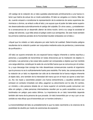 Totem y Tabú Sigmund Freud
»El castigo de la violación de un tabú quedaba abandonado primitivamente a una fuerza in-
terior que habría de actuar de un modo automático. El tabú se vengaba a sí mismo. Más tar-
de, cuando empezó a constituirse la representación de la existencia de seres superiores de-
moníacos o divinos, se enlazó a ella el tabú y se supuso que el poder de tales seres superio-
res desencadenaba automáticamente el castigo del culpable. En otros casos, y probablemen-
te a consecuencia de un desarrollo ulterior de dicha noción, tomó a su cargo la sociedad el
castigo del atrevido, cuya falta atraía el peligro sobre sus semejantes. De este modo también
los primeros sistemas penales de la Humanidad resultan enlazados con el tabú.»
«Aquel que ha violado un tabú adquiere por este hecho tal cualidad. Determinados peligros
resultantes de la violación pueden ser conjurados mediante actos de penitencia y ceremonias
de purificación.»
«El tabú se supone emanado de una especial fuerza mágica inherente a ciertos espíritus y
personas y susceptible de transmitirse en todas direcciones por la mediación de objetos in-
animados. Las personas y las cosas tabú pueden ser comparadas a objetos que han recibido
una carga eléctrica; constituyen la sede de una terrible fuerza que se comunica por el contac-
to y cuya descarga trae consigo las más desastrosas consecuencias cuando el organismo
que la provoca no es lo suficientemente fuerte para resistirla. Por tanto, las consecuencias de
la violación de un tabú no dependen tan sólo de la intensidad de la fuerza mágica inherente
al objeto tabú, sino también de la intensidad del mana que en el impío se opone a esta fuer-
za. Así, los reyes y sacerdotes poseen una fuerza extraordinaria, y aquellos súbditos que
entrasen en contacto inmediato con ellos, pagarían su atrevimiento con la vida. En cambio,
un ministro u otra persona dotada de un mana superior al corriente puede comunicar con
ellos sin peligro, y tales personas intermediarias resultan por su parte accesibles a sus su-
bordinados sin peligro para estos últimos. La importancia de un tabú transmitido depende
también del mana de la persona de que procede. Un tabú transmitido por un rey o por un sa-
cerdote es más eficaz que el transmitido por un hombre ordinario.»
La transmisibilidad del tabú es probablemente lo que ha dado nacimiento a la creencia de la
posibilidad de eludirlo por medio de ceremonias de expiación.
 