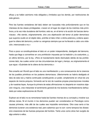 Totem y Tabú Sigmund Freud
eficaz y se hallan asimismo más obligados y limitados que los demás, por restricciones de
este género.
Pero las fuentes verdaderas del tabú deben ser buscadas más profundamente que en los
intereses de las clases privilegiadas; «nacen en el lugar de origen de los instintos más primi-
tivos y a la vez más duraderos del hombre; esto es, en el temor a la acción de fuerzas demo-
níacas». «No siendo, originariamente, sino una objetivación del temor al poder demoníaco
que suponía oculto en el objeto tabú, prohíbe el tabú irritar a dicha potencia y ordena apaci-
guar la cólera del demonio y evitar su venganza siempre que se ha llevado a cabo una viola-
ción, intencionada o no.»
Poco a poco va constituyéndose el tabú en un poder independiente, desligado del demonio,
hasta que llega a convertirse en una prohibición impuesta por la tradición y la costumbre, y,
en último término, por la ley. «Pero el mandamiento tácito disimulado detrás de las prohibi-
ciones tabú, las cuales varían con las circunstancias de lugar y tiempo, es originariamente el
que sigue: «Guárdate de la cólera de los demonios.»
Nos enseña así Wundt que el tabú es una manifestación y una consecuencia de la creencia
de los pueblos primitivos en los poderes demoníacos. Ulteriormente se habría desligado el
tabú de esta raíz y habría continuado constituyendo un poder, simplemente en virtud de una
especie de inercia psíquica, formando así la raíz de nuestras propias prescripciones morales
y de nuestras leyes. Aunque la primera de estas afirmaciones no despierta en nosotros obje-
ción ninguna, creo interpretar el sentimiento general de mis lectores manifestándome defrau-
dado por estas explicaciones de Wundt.
Explicar así el tabú no es remontarse hasta las fuentes mismas de su concepto y mostrar sus
últimas raíces. Ni el mundo ni los demonios pueden ser considerados en Psicología como
causas primeras, más allá de las cuales sea imposible remontarse. Otra cosa sería si los
demonios tuvieran una existencia real, pero sabemos que no son -como tampoco los dioses-
sino creaciones de las fuerzas psíquicas del hombre. Tanto unos como otros han surgido de
algo anterior a ellos.
 