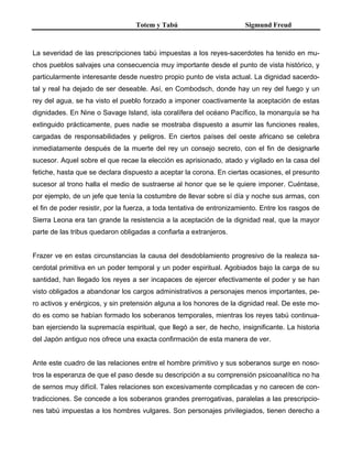 Totem y Tabú Sigmund Freud
La severidad de las prescripciones tabú impuestas a los reyes-sacerdotes ha tenido en mu-
chos pueblos salvajes una consecuencia muy importante desde el punto de vista histórico, y
particularmente interesante desde nuestro propio punto de vista actual. La dignidad sacerdo-
tal y real ha dejado de ser deseable. Así, en Combodsch, donde hay un rey del fuego y un
rey del agua, se ha visto el pueblo forzado a imponer coactivamente la aceptación de estas
dignidades. En Nine o Savage Island, isla coralífera del océano Pacífico, la monarquía se ha
extinguido prácticamente, pues nadie se mostraba dispuesto a asumir las funciones reales,
cargadas de responsabilidades y peligros. En ciertos países del oeste africano se celebra
inmediatamente después de la muerte del rey un consejo secreto, con el fin de designarle
sucesor. Aquel sobre el que recae la elección es aprisionado, atado y vigilado en la casa del
fetiche, hasta que se declara dispuesto a aceptar la corona. En ciertas ocasiones, el presunto
sucesor al trono halla el medio de sustraerse al honor que se le quiere imponer. Cuéntase,
por ejemplo, de un jefe que tenía la costumbre de llevar sobre sí día y noche sus armas, con
el fin de poder resistir, por la fuerza, a toda tentativa de entronizamiento. Entre los rasgos de
Sierra Leona era tan grande la resistencia a la aceptación de la dignidad real, que la mayor
parte de las tribus quedaron obligadas a confiarla a extranjeros.
Frazer ve en estas circunstancias la causa del desdoblamiento progresivo de la realeza sa-
cerdotal primitiva en un poder temporal y un poder espiritual. Agobiados bajo la carga de su
santidad, han llegado los reyes a ser incapaces de ejercer efectivamente el poder y se han
visto obligados a abandonar los cargos administrativos a personajes menos importantes, pe-
ro activos y enérgicos, y sin pretensión alguna a los honores de la dignidad real. De este mo-
do es como se habían formado los soberanos temporales, mientras los reyes tabú continua-
ban ejerciendo la supremacía espiritual, que llegó a ser, de hecho, insignificante. La historia
del Japón antiguo nos ofrece una exacta confirmación de esta manera de ver.
Ante este cuadro de las relaciones entre el hombre primitivo y sus soberanos surge en noso-
tros la esperanza de que el paso desde su descripción a su comprensión psicoanalítica no ha
de sernos muy difícil. Tales relaciones son excesivamente complicadas y no carecen de con-
tradicciones. Se concede a los soberanos grandes prerrogativas, paralelas a las prescripcio-
nes tabú impuestas a los hombres vulgares. Son personajes privilegiados, tienen derecho a
 