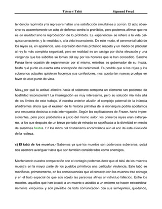 Totem y Tabú Sigmund Freud
tendencia reprimida y la represora hallan una satisfacción simultánea y común. El acto obse-
sivo es aparentemente un acto de defensa contra lo prohibido, pero podemos afirmar que no
es en realidad sino la reproducción de lo prohibido. La «apariencia» se refiere a la vida psí-
quica consciente, y la «realidad», a la vida inconsciente. De este modo, el ceremonial tabú de
los reyes es, en apariencia, una expresión del más profundo respeto y un medio de procurar
al rey la más completa seguridad, pero en realidad es un castigo por dicha elevación y una
venganza que los súbditos se toman del rey por los honores que le han concedido. Sancho
Panza tiene ocasión de experimentar por sí mismo, mientras es gobernador de su ínsula,
hasta qué punto es exacta esta concepción del ceremonial. Es posible que si los reyes y los
soberanos actuales quisieran hacernos sus confesiones, nos aportarían nuevas pruebas en
favor de este punto de vista.
Mas,¿por qué la actitud afectiva hacia el soberano comporta un elemento tan poderoso de
hostilidad inconsciente? La interrogación es muy interesante, pero su solución iría más allá
de los límites de este trabajo. A nuestra anterior alusión al complejo paternal de la infancia
añadiremos ahora que el examen de la historia primitiva de la monarquía podría aportarnos
una respuesta decisiva a esta interrogación. Según las explicaciones de Frazer, harto impre-
sionantes, pero poco probatorias a juicio del mismo autor, los primeros reyes eran extranje-
ros, a los que después de un breve período de reinado se sacrificaba a la divinidad en medio
de solemnes fiestas. En los mitos del cristianismo encontramos aún el eco de esta evolución
de la realeza.
c) El tabú de los muertos.- Sabemos ya que los muertos son poderosos soberanos; quizá
nos asombre averiguar hasta que son también considerados como enemigos.
Manteniendo nuestra comparación con el contagio podemos decir que el tabú de los muertos
muestra en la mayor parte de los pueblos primitivos una particular virulencia. Este tabú se
manifiesta, primeramente, en las consecuencias que el contacto con los muertos trae consigo
y en el trato especial de que son objeto las personas afines al individuo fallecido. Entre los
maoríes, aquellos que han tocado a un muerto o asistido a un entierro se hacen extraordina-
riamente «impuros» y son privados de toda comunicación con sus semejantes, quedando,
 