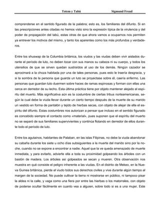 Totem y Tabú Sigmund Freud
comprenderse en el sentido figurado de la palabra; esto es, los familiares del difunto. Si en
las prescripciones antes citadas no hemos visto sino la expresión típica de la virulencia y del
poder de propagación del tabú, estas otras de que ahora vamos a ocuparnos nos permiten
ya entrever los motivos del mismo, y tanto los aparentes como los más profundos y verdade-
ros.
Entre los shuswap de la Columbia británica, los viudos y las viudas deben vivir aislados du-
rante el período de luto, no deben tocar con sus manos su cabeza ni su cuerpo, y todos los
utensilios de que se sirven quedan sustraídos al uso de los demás. Ningún cazador se
aproximará a la choza habitada por una de tales personas, pues esto le traería desgracia, y
si la sombra de la persona que guarda un luto se proyectase sobre él, caería enfermo. Las
personas que guardan luto duermen sobre haces de ramas espinosas y forman con ellas una
cerca en derredor de su lecho. Esta última práctica tiene por objeto mantener alejado el espí-
ritu del muerto. Más significativa aún es la costumbre de ciertas tribus norteamericanas, se-
gún la cual debe la viuda llevar durante un cierto tiempo después de la muerte de su marido
un vestido en forma de pantalón y tejido de hierbas secas, con objeto de alejar de ella el es-
píritu del difunto. Estas costumbres nos autorizan a pensar que incluso en el sentido figurado
es concebido siempre el contacto como «material», pues suponen que el espíritu del muerto
no se separó de sus familiares supervivientes y continúa flotando en derredor de ellos duran-
te todo el período de luto.
Entre los agutainos, habitantes de Palaban, en las islas Filipinas, no debe la viuda abandonar
su cabaña durante los siete u ocho días subsiguientes a la muerte del marido sino por la no-
che, cuando no se expone a encontrar a nadie. Aquel que la ve queda amenazado de muerte
inmediata, y para evitarlo, advierte ella a toda su proximidad golpeando los árboles con un
bastón de madera. Los árboles así golpeados se secan y mueren. Otra observación nos
muestra en qué consiste el peligro inherente a las viudas. En el distrito de Mekeo, en la Nue-
va Guinea británica, pierde el viudo todos sus derechos civiles y vive durante algún tiempo al
margen de la sociedad. No puede cultivar la tierra ni mostrarse en público, ni tampoco pisar
la aldea ni la calle, y vaga como una fiera por entre las hierbas o los matorrales, con objeto
de poderse ocultar fácilmente en cuanto vea a alguien, sobre todo si es a una mujer. Este
 