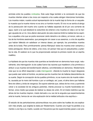 Totem y Tabú Sigmund Freud
animista entre los pueblos civilizados. Este autor llega también a la conclusión de que los
muertos intentan atraer a los vivos con respecto a los cuales abrigan intenciones homicidas.
Los muertos matan; nuestra actual representación de la muerte bajo la forma de un esquele-
to muestra que la muerte misma no es sino un hombre muerto. El vivo no se sentía al abrigo
de la persecución del muerto sino cuando se hallaba separado de él por una corriente de
agua, razón a la cual obedeció la costumbre de enterrar a los muertos en islas o en la mar-
gen opuesta de un río. Una ulterior atenuación de esta creencia limitó la maldad de los espíri-
tus a aquellos a los que se podía reconocer cierto derecho a la cólera y al rencor, esto es, a
los de los hombres asesinados, que perseguían sin cesar a sus asesinos, o a los de aquellos
que habían fallecido sin satisfacer un intenso deseo; por ejemplo, los prometidos muertos
antes de la boda. Pero primitivamente -piensa Kleinpaul- todos los muertos eran vampiros y
todos perseguían, llenos de cólera, a los vivos, sin pensar más que en perjudicarlos y quitar-
les la vida. El cadáver es lo que ha proporcionado siempre la primera noción de un espíritu
maléfico.
La hipótesis de que los muertos más queridos se transforman en demonios hace surgir, natu-
ralmente, otra interrogación: la de cuáles fueron las razones que impelieron a los primitivos a
atribuir a sus muertos tal transformación afectiva, convirtiéndolos en demonios. Westermarck
cree que no es difícil responder a esta interrogación: «Siendo la muerte la mayor desgracia
que puede caer sobre el hombre, se piensa que los muertos han de hallarse descontentos de
su suerte. Según la concepción de los pueblos primitivos, no se muere sino de muerte violen-
ta, causada por la mano del hombre o por un sortilegio; así, pues, el alma tiene que hallarse
llena de cólera y ávida de venganza. Se supone además que, celosa de los vivos y queriendo
volver a la sociedad de los antiguos parientes, intenta provocar su muerte haciéndoles en-
fermar, único medio que posee de realizar su deseo de unión. En el miedo instintivo que las
almas de los muertos inspiran, miedo derivado a su vez de la angustia que experimentamos
ante la muerte, hemos de ver otra explicación de la maldad atribuida a los espíritus.»
El estudio de las perturbaciones psiconeuróticas nos pone sobre las huellas de una explica-
ción más amplia, que engloba la dada por Westermarck. Cuando una mujer ha perdido a su
marido o una hija a su madre, sucede con frecuencia que los supervivientes pasan a ser pre-
 
