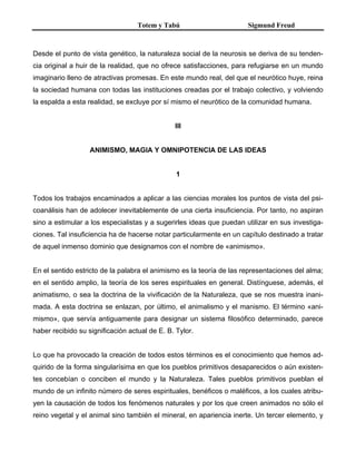 Totem y Tabú Sigmund Freud
Desde el punto de vista genético, la naturaleza social de la neurosis se deriva de su tenden-
cia original a huir de la realidad, que no ofrece satisfacciones, para refugiarse en un mundo
imaginario lleno de atractivas promesas. En este mundo real, del que el neurótico huye, reina
la sociedad humana con todas las instituciones creadas por el trabajo colectivo, y volviendo
la espalda a esta realidad, se excluye por sí mismo el neurótico de la comunidad humana.
III
ANIMISMO, MAGIA Y OMNIPOTENCIA DE LAS IDEAS
1
Todos los trabajos encaminados a aplicar a las ciencias morales los puntos de vista del psi-
coanálisis han de adolecer inevitablemente de una cierta insuficiencia. Por tanto, no aspiran
sino a estimular a los especialistas y a sugerirles ideas que puedan utilizar en sus investiga-
ciones. Tal insuficiencia ha de hacerse notar particularmente en un capítulo destinado a tratar
de aquel inmenso dominio que designamos con el nombre de «animismo».
En el sentido estricto de la palabra el animismo es la teoría de las representaciones del alma;
en el sentido amplio, la teoría de los seres espirituales en general. Distínguese, además, el
animatismo, o sea la doctrina de la vivificación de la Naturaleza, que se nos muestra inani-
mada. A esta doctrina se enlazan, por último, el animalismo y el manismo. El término «ani-
mismo», que servía antiguamente para designar un sistema filosófico determinado, parece
haber recibido su significación actual de E. B. Tylor.
Lo que ha provocado la creación de todos estos términos es el conocimiento que hemos ad-
quirido de la forma singularísima en que los pueblos primitivos desaparecidos o aún existen-
tes concebían o conciben el mundo y la Naturaleza. Tales pueblos primitivos pueblan el
mundo de un infinito número de seres espirituales, benéficos o maléficos, a los cuales atribu-
yen la causación de todos los fenómenos naturales y por los que creen animados no sólo el
reino vegetal y el animal sino también el mineral, en apariencia inerte. Un tercer elemento, y
 