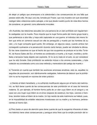 Totem y Tabú Sigmund Freud
de alejar un peligro que amenazara a la colectividad o las consecuencias de una falta que
pesase sobre ella. He aquí una cita, tomada por Frazer, que nos muestra con qué severidad
castigan tales violaciones estos salvajes, a los que desde nuestro punto de vista ético hemos
de considerar, en general, como altamente inmorales:
«En Australia, las relaciones sexuales con una persona de un clan prohibido son regularmen-
te castigadas con la muerte. Poco importa que la mujer forme parte del mismo grupo local o
que pertenezca a otra tribu y haya sido capturada en una guerra: el individuo del mismo tó-
tem que entra en comercio sexual con ella es perseguido y muerto por los hombres de su
clan, y la mujer comparte igual suerte. Sin embargo, en algunos casos, cuando ambos han
conseguido sustraerse a la persecución durante cierto tiempo, puede ser olvidada la ofensa.
En las raras ocasiones en que el hecho de que nos ocupamos se produce en la tribu Ta-ta-
thi, de Nueva Gales del Sur, el hombre es condenado a muerte, y la mujer, mordida y acribi-
llada a lanzazos hasta dejarla casi expirante. Si no se la mata en el acto, es por considerar
que ha sido forzada. Esta prohibición se extiende incluso a los amores ocasionales, y toda
violación es considerada como una cosa nefanda y merecedora del castigo de muerte.»
b) Teniendo en cuenta que también las aventuras amorosas anodinas, esto es, aquellas no
seguidas de procreación, son idénticamente castigadas, habremos de deducir que la prohibi-
ción no se ha inspirado en razones de orden práctico.
c) Siendo el tótem hereditario, y no sufriendo modificación alguna por el hecho del matrimo-
nio, es fácil darse cuenta de las consecuencias de esta prohibición en el caso de herencia
materna. Si, por ejemplo, el hombre forma parte de un clan cuyo tótem es el canguro y se
casa con una mujer cuyo tótem es el emúo (especie de avestruz), los hijos, varones o hem-
bras, tendrán todos el tótem de la madre. Un hijo nacido de este matrimonio se hallará, pues,
en la imposibilidad de entablar relaciones incestuosas con su madre y su hermana, pertene-
cientes al mismo clan.
d) Pero basta un poco de atención para darse cuenta de que la exogamia inherente al siste-
ma totémico tiene otras consecuencias y persigue otros fines que la simple previsión del in-
 