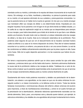 Totem y Tabú Sigmund Freud
orientada contra su marido y culminaba en la repulsa del deseo inconsciente de la muerte del
mismo. Sin embargo, en su fobia, manifiesta y sistemática, no piensa la paciente para nada
en su marido, el cual aparece eliminado de sus cuidados y preocupaciones conscientes. Lo
que la paciente teme es oír hablar de la muerte en general. Un día oyó a su marido encargar
que mandasen afilar sus navajas de afeitar a una determinada tienda. Impulsada por una
singular inquietud, fue la paciente a ver el lugar en el que dicha tienda se hallaba situada, y a
la vuelta de su viaje de exploración exigió de su marido que se desprendiese para siempre
de sus navajas, pues había descubierto que al lado de la tienda en la que iban a ser afiladas
existía una funeraria. De este modo creó su intención un enlace indisoluble entre las navajas
de afeitar y la idea de la muerte. Esta es la motivación sistemática de la prohibición. Pero
podemos estar seguros de que aun sin el descubrimiento de la macabra vecindad hubiera
vuelto la enferma a su casa en la misma disposición de ánimo. Para ello le hubiera bastado
encontrar en su camino un entierro, una persona de luto o ver una corona fúnebre. La red de
las condiciones se hallaba suficientemente extendida para que la presa cayera en ella, fuese
como fuese. Sólo de la sujeto dependía aprovechar o no las ocasiones que habían de pre-
sentarse.
Sin temor a equivocarnos podemos admitir que en otros casos cerraba los ojos ante tales
ocasiones, y entonces decía que «el día había sido bueno». Asimismo adivinamos fácilmente
la causa real de la prohibición relativa a las navajas de afeitar. Tratábase de un acto de de-
fensa contra el placer que la paciente experimentaba ante el pensamiento de que al servirse
de las navajas recientemente afiladas podía su marido cortarse fácilmente el cuello.
Exactamente del mismo modo podemos reconstruir y detallar una perturbación de la deam-
bulación, una abasia o una agorafobia, en los casos en que uno de estos síntomas ha con-
seguido sustituir o un deseo inconsciente y a la defensa contra el mismo. Todas las demás
fantasías inconscientes o reminiscencias eficaces del enfermo utilizan entonces tal exutorio
para imponerse, a título de manifestaciones sintomáticas, y entrar en el cuadro formado por
la perturbación de la deambulación, afectando relaciones aparentemente racionales con los
demás elementos. Sería, pues, una empresa vana y absurda querer deducir, por ejemplo, la
estructura sintomática y los detalles de una agorafobia del principio fundamental de la misma.
 