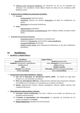  Άνκρωποι χωρίσ πνευματικι καλλιζργεια που κεοποιοφν τθν φλθ και τθν τεχνολογία και
απαξιϊνουν τον ςυνάνκρωπο εφκολα πζφτουν κφματα των λόγων και των υποςχζςεων κάκε
φιλόδοξου μεςςία
 ΢υνζπειεσ από τθν επίδραςθ τθσ μεςςιανικισ νοοτροπίασ:
 κοινωνία:
- αντιδθμοκρατικό, δεςποτικό πνεφμα
- καταπάτθςθ ατομικϊν και πολιτικϊν δικαιωμάτων ςτο βωμό του ςυμφζροντοσ του
μεςςία
- φανατιςμόσ και πνευματικι υποδοφλωςθ
 άτομο:
- πακθτικοποίθςθ, μοιρολατρία
- απϊλεια δικαιϊματοσ αυτοπροςδιοριςμοφ λόγω επιβολισ ςυνικωσ αυςτθροφ κϊδικα
θκικισ
 Αντίςταςθ ςτθ μεςςιανικι νοοτροπία:
- αντιμετϊπιςθ αιτιϊν που προκαλοφν τθ νοοτροπία αυτι
- εδραίωςθ τθσ δθμοκρατίασ, αγωνιςτικότθτα, γόνιμθ αμφιςβιτθςθ
- πνευματικι καλλιζργεια, αυτογνωςία
- ανάδειξθ ικανϊν θγετϊν μζςω δθμοκρατικϊν διαδικαςιϊν και όχι μζςω διαδικαςιϊν
πλειοδοςίασ
16. Νεοζλλθνεσ:
 Νεοζλλθνεσ vs Αρχαίοι Ζλλθνεσ:
Νεοζλλθνεσ Αρχαίοι Ζλλθνεσ
Αρνθτικά φορτιςμζνθ λζξθ Θετικά φορτιςμζνθ λζξθ
Διαφκορά, αναξιοκρατία, ωχαδερφιςμόσ,
παραβατικότθτα
Ηκικι, αξιοκρατία (το ταυτου πράττειν),
μζτρο (μεςότθσ),
Χρζθ Εμπόριο, ναυτιλία
Ουραγόσ ςτθν ανάπτυξθ Πολιτιςμόσ, ανάπτυξθ επιςτθμϊν, φιλοςοφία
Αίςκθςθ μειονεξίασ Φιμθ, αυτοπεποίκθςθ
 Ιςτορικοί λόγοι κακισ ςχζςθσ Νεοζλλθνα – Κράτουσ:
 Πριν από τθ δθμιουργία του Νεοελλθνικοφ κράτουσ (1830): τθν εξουςία τθν είχαν ξζνοι
(Σοφρκοι κ.α.) που καταπίεηαν τουσ Ζλλθνεσ
 Μετά τθν απελευκζρωςθ (Όκωνασ): μεταφυτεφτθκαν κακότεχνα ξζνα (Γερμανικά) ςυςτιματα
ςτθν Ελλάδα που δεν ταίριαηαν με τθν ψυχολογία και τισ ανάγκεσ των Ελλινων
 ΢ιμερα: αφερεγγυότθτα κράτουσ, ζλλειψθ μακροχρόνιασ πολιτικισ, χάραξθ πολιτικισ κακ’
υπαγόρευςθ δανειςτϊν
 Σρόποι βελτίωςθσ ςχζςεων κράτουσ- πολιτείασ:
 Λειτουργία τοπικισ αυτοδιοίκθςθσ, ζτςι ϊςτε ο πολίτθσ να μθ ςυνδζει τθν εξουςία με μια
απόμακρθ κεντρικι διοίκθςθ
 Η διοίκθςθ να προςαρμόηεται ςτθν ιδιοςυγκραςία, τθ νοοτροπία, τθν κουλτοφρα και τθν
ιςτορία και παράδοςθ των πολιτϊν
 Ζλεγχοσ κυβερνϊντων, αξιοκρατία και ςυνετι διοίκθςθ
 