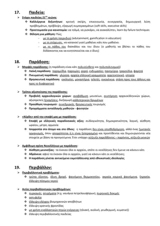 17. Παιδεία:
 ΢τόχοι παιδείασ 21ου
αιϊνα:
 Καλλιζργεια δεξιοτιτων: κριτικι ςκζψθ, επικοινωνία, ςυνεργαςία, δθμιουργικι λφςθ
προβλθμάτων, πρόβλεψθ, εξαγωγι ςυμπεραςμάτων (soft skills, executive skills)
 Προετοιμαςία για καινοτομία: να τολμά, να ριςκάρει, να ανακαλφπτει, learn-by-failure techniques
 Θζλθςθ για μάκθςθ: Πϊσ;
- με τθ χριςθ παιχνιδιοφ (edutainment, gamification in education)
- με τθ ςτόχευςθ: να κατανοεί γιατί μακαίνει κάτι που μακαίνει
- με το πάκοσ του δαςκάλου και του ίδιου (ο μακθτισ να βλζπει το πάκοσ του
διδάςκοντοσ και να κινθτοποιείται και ο ίδιοσ)
18. Παράδοςθ:
 Μορφζσ παράδοςθσ: (θ παράδοςθ είναι κάτι πολυςφνκετο και πολυπολιτιςμικό)
 Λαϊκι παράδοςθ: παραμφκια, παροιμίεσ, χοροί, ενδυμαςίεσ, πανθγφρια, τραγοφδια, φαγθτά
 Πνευματικι παράδοςθ: γλϊςςα, αρχαία ελλθνικι γραμματεία, αρχιτεκτονικι, ιςτορία
 Θρθςκευτικι παράδοςθ: εκκλθςίεσ, μοναςτιρια, τελετζσ, οικογζνεια, ςτάςθ προσ τουσ άλλουσ και
προσ το διαφορετικό
 Σρόποι αξιοποίθςθσ τθσ παράδοςθσ:
 Προβολι αρχαιολογικϊν χϊρων: αναβάκμιςθ μουςείων, ςυντιρθςθ αρχαιοελλθνικϊν χϊρων,
αξιοπρεπείσ ξεναγιςεισ, διεξαγωγι καλλιτεχνικϊν δρωμζνων
 Προϊκθςθ τουριςμοφ: ςυνεδριακόσ, κρθςκευτικόσ τουριςμόσ
 Προγράμματα ανταλλαγισ μακθτϊν - φοιτθτϊν
 «Κζρδθ» από τθν επαφι μασ με παράδοςθ:
 Επαφι με ελλθνικζσ παραδοςιακζσ αξίεσ: ςυλλογικότθτα, δθμοκρατικότθτα, λογικι, αίςκθςθ
ωραίου, μζτρο, αρμονία
 Ιςορροπία ςτο άτομο και ςτο ζκνοσ: θ παράδοςθ δεν είναι οπιςκοδρόμθςθ, αλλά ζνασ ηωντανόσ
οργανιςμόσ, όπου απορρίπτεται ό,τι είναι ξεπεραςμζνο και προςτίκενται και δθμιουργοφνται νζα
ςτοιχεία με βάςθ τα προθγοφμενα. Ζτςι υπάρχει ςφηευξθ παρελκόντοσ – παρόντοσ, ςφηευξθ γενεϊν
 Αμφίκυμθ ςχζςθ Νεοελλινων με παράδοςθ:
 Αίςκθςθ μειονεξίασ: τα ζκαναν όλα οι αρχαίοι, οπότε οι νεοζλλθνεσ δεν ζμεινε να κάνουν κάτι
 Αδράνεια: αφοφ τα ζκαναν όλα οι αρχαίοι, γιατί να κάνουν κάτι οι νεοζλλθνεσ;
 Η παράδοςθ γίνεται αντικείμενο εκμετάλλευςθσ από εκνικιςτικζσ ιδεολογίεσ
19. Περιβάλλον:
 Περιβαλλοντικά προβλιματα:
 τρφπα όηοντοσ, όξινθ βροχι, φαινόμενο κερμοκθπίου, ακραία καιρικά φαινόμενα, ξθραςία,
ζλλειψθ πόςιμου νεροφ
 Αιτίεσ περιβαλλοντικϊν προβλθμάτων:
 πυρκαγιζσ, ατυχιματα (π.χ. ναυάγια πετρελαιοφόρων), πυρθνικζσ δοκιμζσ
 αςτυφιλία
 ζλλειψθ ελζγχου βιομθχανικϊν αποβλιτων
 ζλλειψθ κρατικισ φροντίδασ
 μθ χριςθ εναλλακτικϊν πθγϊν ενζργειασ (θλιακι, αιολικι, γεωκερμικι, κυματικι)
 ζλλειψθ περιβαλλοντικισ παιδείασ
 