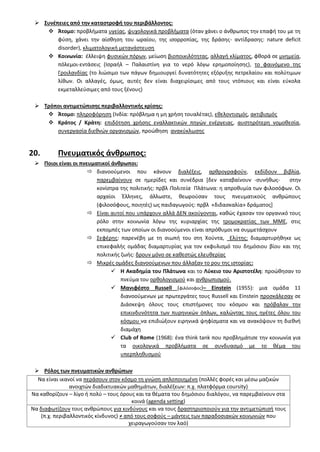  ΢υνζπειεσ από τθν καταςτροφι του περιβάλλοντοσ:
 Άτομο: προβλιματα υγείασ, ψυχολογικά προβλιματα (όταν χάνει ο άνκρωποσ τθν επαφι του με τθ
φφςθ, χάνει τθν αίςκθςθ του ωραίου, τθσ ιςορροπίασ, τθσ δράςθσ- αντίδραςθσ: nature deficit
disorder), κλιματολογικι μετανάςτευςθ
 Κοινωνία: ζλλειψθ φυςικϊν πόρων, μείωςθ βιοποικιλότθτασ, αλλαγι κλίματοσ, φκορά ςε μνθμεία,
πόλεμοι-εντάςεισ (Ιςραιλ – Παλαιςτίνθ για το νερό λόγω ερθμοποίθςθσ), το φαινόμενο τθσ
Γροιλανδίασ (το λιϊςιμο των πάγων δθμιουργεί δυνατότθτεσ εξόρυξθσ πετρελαίου και πολφτιμων
λίκων. Οι αλλαγζσ, όμωσ, αυτζσ δεν είναι διαχειρίςιμεσ από τουσ ντόπιουσ και είναι εφκολα
εκμεταλλεφςιμεσ από τουσ ξζνουσ)
 Σρόποι αντιμετϊπιςθσ περιβαλλοντικισ κρίςθσ:
 Άτομο: πλθροφόρθςθ (Ινδία: πρόβλθμα θ μθ χριςθ τουαλζτασ), εκελοντιςμόσ, ακτιβιςμόσ
 Κράτοσ / Κράτθ: επιδότθςθ χριςθσ εναλλακτικϊν πθγϊν ενζργειασ, αυςτθρότερθ νομοκεςία,
ςυνεργαςία διεκνϊν οργανιςμϊν, προϊκθςθ ανακφκλωςθσ
20. Πνευματικόσ άνκρωποσ:
 Ποιοι είναι οι πνευματικοί άνκρωποι:
 διανοοφμενοι που κάνουν διαλζξεισ, αρκρογραφοφν, εκδίδουν βιβλία,
παρεμβαίνουν ςε θμερίδεσ και ςυνζδρια [δεν καταβαίνουν -ςυνικωσ- ςτθν
κονίςτρα τθσ πολιτικισ: πρβλ Πολιτεία Πλάτωνα: θ απροκυμία των φιλοςόφων. Οι
αρχαίοι Ζλλθνεσ, άλλωςτε, κεωροφςαν τουσ πνευματικοφσ ανκρϊπουσ
(φιλοςόφουσ, ποιθτζσ) ωσ παιδαγωγοφσ: πρβλ «διδαςκαλία» δράματοσ+
 Είναι αυτοί που υπάρχουν αλλά ΔΕΝ ακοφγονται, κακϊσ ζχαςαν τον οργανικό τουσ
ρόλο ςτθν κοινωνία λόγω τθσ κυριαρχίασ τθσ τρομοκρατίασ των ΜΜΕ, ςτισ
εκπομπζσ των οποίων οι διανοοφμενοι είναι απρόκυμοι να ςυμμετάςχουν
 ΢εφζρθσ: παρενζβθ με τθ ςιωπι του ςτθ Χοφντα, Ελφτθσ: διαμαρτυρικθκε ωσ
επικεφαλισ ομάδασ διαμαρτυρίασ για τον εκφυλιςμό του δθμόςιου βίου και τθσ
πολιτικισ ηωισ: δρουν μόνο ςε κακεςτϊσ ελευκερίασ
 Μικρζσ ομάδεσ διανοοφμενων που άλλαξαν το ρου τθσ ιςτορίασ:
 Η Ακαδθμία του Πλάτωνα και το Λφκειο του Αριςτοτζλθ: προϊκθςαν το
πνεφμα του ορκολογιςμοφ και ανκρωπιςμοφ.
 Μανιφζςτο Russell (φιλόςοφοσ)– Einstein (1955): μια ομάδα 11
διανοοφμενων με πρωτεργάτεσ τουσ Russell και Einstein προςκάλεςαν ςε
Διάςκεψθ όλουσ τουσ επιςτιμονεσ του κόςμου και πρόβαλαν τθν
επικινδυνότθτα των πυρθνικϊν όπλων, καλϊντασ τουσ θγζτεσ όλου του
κόςμου να επιδιϊξουν ειρθνικά ψθφίςματα και να ανακόψουν τθ διεκνι
διαμάχθ
 Club of Rome (1968): ζνα think tank που προβλθμάτιςε τθν κοινωνία για
τα οικολογικά προβλιματα ςε ςυνδυαςμό με το κζμα του
υπερπλθκυςμοφ
 Ρόλοσ των πνευματικϊν ανκρϊπων
Να είναι ικανοί να περάςουν ςτον κόςμο τθ γνϊςθ απλοποιθμζνθ (πολλζσ φορζσ και μζςω μαηικϊν
ανοιχτϊν διαδικτυακϊν μακθμάτων, διαλζξεων: π.χ. πλατφόρμα coursity)
Να κακορίηουν – λίγο ι πολφ – τουσ όρουσ και τα κζματα του δθμόςιου διαλόγου, να παρεμβαίνουν ςτα
κοινά (agenda setting)
Να διαφωτίηουν τουσ ανκρϊπουσ για κινδφνουσ και να τουσ δραςτθριοποιοφν για τθν αντιμετϊπιςι τουσ
(π.χ. περιβαλλοντικόσ κίνδυνοσ) ≠ από τουσ ςοφοφσ – μάντεισ των παραδοςιακϊν κοινωνιϊν που
χειραγωγοφςαν τον λαό)
 