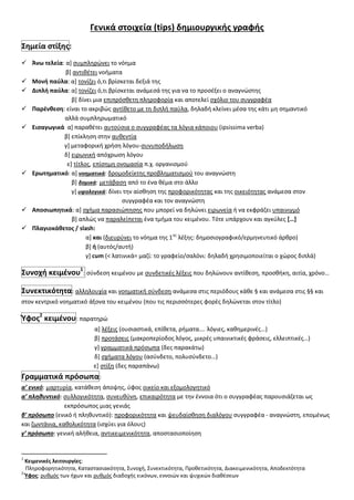 Γενικά ςτοιχεία (tips) δθμιουργικισ γραφισ
΢θμεία ςτίξθσ:
 Άνω τελεία: α+ ςυμπλθρϊνει το νόθμα
β+ αντικζτει νοιματα
 Μονι παφλα: α+ τονίηει ό,τι βρίςκεται δεξιά τθσ
 Διπλι παφλα: α+ τονίηει ό,τι βρίςκεται ανάμεςά τθσ για να το προςζξει ο αναγνϊςτθσ
β+ δίνει μια επιπρόςκετθ πλθροφορία και αποτελεί ςχόλιο του ςυγγραφζα
 Παρζνκεςθ: είναι το ακριβϊσ αντίκετο με τθ διπλι παφλα, δθλαδι κλείνει μζςα τθσ κάτι μθ ςθμαντικό
αλλά ςυμπλθρωματικό
 Ειςαγωγικά α+ παρακζτει αυτοφςια ο ςυγγραφζασ τα λόγια κάποιου (ipsissima verba)
β+ επίκλθςθ ςτθν αυκεντία
γ+ μεταφορικι χριςθ λόγου-ςυνυποδιλωςθ
δ+ ειρωνικι απόχρωςθ λόγου
ε+ τίτλοσ, επίςθμθ ονομαςία π.χ. οργανιςμοφ
 Ερωτθματικό: α+ νοηματικά: δρομοδείκτθσ προβλθματιςμοφ του αναγνϊςτθ
β+ δομικά: μετάβαςθ από το ζνα κζμα ςτο άλλο
γ+ υφολογικά: δίνει τθν αίςκθςθ τθσ προφορικότθτασ και τθσ οικειότθτασ ανάμεςα ςτον
ςυγγραφζα και τον αναγνϊςτθ
 Αποςιωπθτικά: α+ ςχιμα παραςιϊπθςθσ που μπορεί να δθλϊνει ειρωνεία ι να εκφράηει υπαινιγμό
β+ απλϊσ να παραλείπεται ζνα τμιμα του κειμζνου. Σότε υπάρχουν και αγκφλεσ *…+
 Πλαγιοκάκετοσ / slash:
α+ και (διευρφνει το νόθμα τθσ 1θσ
λζξθσ: δθμοςιογραφικό/ερμθνευτικό άρκρο)
β+ ι (αυτόσ/αυτι)
γ+ cum (< λατινικά= μαηί: το γραφείο/ςαλόνι: δθλαδι χρθςιμοποιείται ο χϊροσ διπλά)
΢υνοχι κειμζνου1
: ςφνδεςθ κειμζνου με ςυνδετικζσ λζξεισ που δθλϊνουν αντίκεςθ, προςκικθ, αιτία, χρόνο…
΢υνεκτικότθτα: αλλθλουχία και νοθματικι ςφνδεςθ ανάμεςα ςτισ περιόδουσ κάκε § και ανάμεςα ςτισ §§ και
ςτον κεντρικό νοθματικό άξονα του κειμζνου (που τισ περιςςότερεσ φορζσ δθλϊνεται ςτον τίτλο)
Υφοσ2
κειμζνου: παρατθρϊ
α+ λζξεισ (ουςιαςτικά, επίκετα, ριματα…. λόγιεσ, κακθμερινζσ…)
β+ προτάςεισ (μακροπερίοδοσ λόγοσ, μικρζσ υπαινικτικζσ φράςεισ, ελλειπτικζσ…)
γ+ γραμματικά πρόςωπα (δεσ παρακάτω)
δ+ ςχιματα λόγου (αςφνδετο, πολυςφνδετο…)
ε+ ςτίξθ (δεσ παραπάνω)
Γραμματικά πρόςωπα:
α’ ενικό: μαρτυρία, κατάκεςθ άποψθσ, φφοσ οικείο και εξομολογθτικό
α’ πληθυντικό: ςυλλογικότθτα, ςυνευκφνθ, επικαιρότθτα με τθν ζννοια ότι ο ςυγγραφζασ παρουςιάηεται ωσ
εκπρόςωποσ μιασ γενιάσ
β’ πρόςωπο (ενικό ι πλθκυντικό): προφορικότθτα και ψευδαίςκθςθ διαλόγου ςυγγραφζα - αναγνϊςτθ, επομζνωσ
και ηωντάνια, κακολικότθτα (ιςχφει για όλουσ)
γ’ πρόςωπο: γενικι αλικεια, αντικειμενικότθτα, αποςταςιοποίθςθ
1
Κειμενικζσ λειτουργίεσ:
Πλθροφορθτικότθτα, Καταςταςιακότθτα, ΢υνοχι, ΢υνεκτικότθτα, Προκετικότθτα, Διακειμενικότθτα, Αποδεκτότθτα
2
Υφοσ: ρυκμόσ των ιχων και ρυκμόσ διαδοχισ εικόνων, εννοιϊν και ψυχικϊν διακζςεων
 