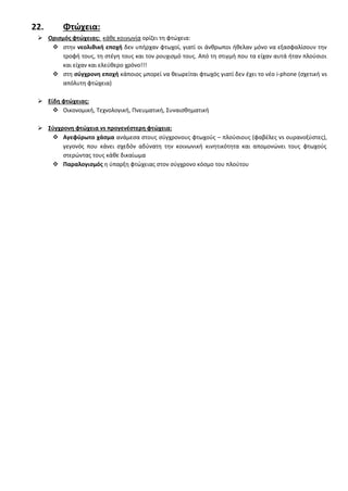 22. Φτϊχεια:
 Οριςμόσ φτϊχειασ: κάκε κοινωνία ορίηει τθ φτϊχεια:
 ςτθν νεολικικι εποχι δεν υπιρχαν φτωχοί, γιατί οι άνκρωποι ικελαν μόνο να εξαςφαλίςουν τθν
τροφι τουσ, τθ ςτζγθ τουσ και τον ρουχιςμό τουσ. Από τθ ςτιγμι που τα είχαν αυτά ιταν πλοφςιοι
και είχαν και ελεφκερο χρόνο!!!
 ςτθ ςφγχρονθ εποχι κάποιοσ μπορεί να κεωρείται φτωχόσ γιατί δεν ζχει το νζο i-phone (ςχετικι vs
απόλυτθ φτϊχεια)
 Είδθ φτϊχειασ:
 Οικονομικι, Σεχνολογικι, Πνευματικι, ΢υναιςκθματικι
 ΢φγχρονθ φτϊχεια vs προγενζςτερθ φτϊχεια:
 Αγεφφρωτο χάςμα ανάμεςα ςτουσ ςφγχρονουσ φτωχοφσ – πλοφςιουσ (φαβζλεσ vs ουρανοξφςτεσ),
γεγονόσ που κάνει ςχεδόν αδφνατθ τθν κοινωνικι κινθτικότθτα και απομονϊνει τουσ φτωχοφσ
ςτερϊντασ τουσ κάκε δικαίωμα
 Παραλογιςμόσ θ φπαρξθ φτϊχειασ ςτον ςφγχρονο κόςμο του πλοφτου
 