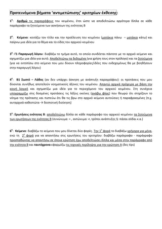 Προτεινόμενα βιματα ‘αντιμετϊπιςθσ’ κριτθρίων ζκκεςθσ:
1ο
: Αρικμϊ τισ παραγράφουσ του κειμζνου, ζτςι ϊςτε να αποδελτιϊςω αργότερα δίπλα ςε κάκε
παράγραφο τα ηθτοφμενα των αςκιςεων τθσ ενότθτασ Β
2ο
: Κείμενο: κοιτάηω τον τίτλο και τθν προζλευςθ του κειμζνου (ματάκια πάνω – ματάκια κάτω) και
παίρνω μια ιδζα για το κζμα και το είδοσ του αρχικοφ κειμζνου
3ο
: Γ1 Παραγωγι λόγου: διαβάηω το τμιμα αυτό, το οποίο ςυνδζεται πάντοτε με το αρχικό κείμενο και
ςχθματίηω μια ιδζα για αυτό. Αποδελτιϊνω τα δεδομζνα (για χριςθ τουσ ςτον πρόλογο) και τα ηθτοφμενα
(για να εντοπίςω ςτο κείμενο που μου δίνουν πλθροφορίεσ/ιδζεσ που ενδεχομζνωσ κα με βοθκιςουν
ςτθν παραγωγι λόγου)
4ο
: Β1 ΢ωςτό – Λάκοσ (αν δεν υπάρχει άςκθςθ με ανάπτυξθ παραγράφου): οι προτάςεισ που μου
δίνονται ςυνικωσ αποτελοφν νοθματικοφσ άξονεσ του κειμζνου. Απαντϊ αρχικά πρόχειρα με βάςθ τθν
κοινι λογικι και ςχθματίηω μια ιδζα για το περιεχόμενο του αρχικοφ κειμζνου. ΢τθ ςυνζχεια
υπογραμμίηω ςτισ δοςμζνεσ προτάςεισ τισ λζξεισ εκείνεσ (ανάβω φλασ) που κεωρϊ ότι ςτθρίηουν το
νόθμα τθσ πρόταςθσ και πιςτεφω ότι κα τισ βρω ςτο αρχικό κείμενο αυτοφςιεσ ι παραφραςμζνεσ (π.χ.
αυταρχικά κακεςτϊτα → δεςποτικι διοίκθςθ)
5ο
: Ερωτιςεισ ενότθτασ Β: αποδελτιϊνω δίπλα ςε κάκε παράγραφο του αρχικοφ κειμζνου τα ηθτοφμενα
των ερωτιςεων τθσ ενότθτασ Β (ςυνϊνυμα: = , αντϊνυμα: ≠, τρόποι ανάπτυξθσ §: πάςαι ςόδαι κ.α.)
6ο
: Κείμενο: διαβάηω το κείμενο που μου δίνεται δφο φορζσ. Σθν 1θ
φορά το διαβάηω γριγορα για μζνα,
ενϊ τθ 2θ
φορά για να απαντιςω ςτισ ερωτιςεισ του κριτθρίου: διαβάηω παράγραφο - παράγραφο
προςπακϊντασ να απαντιςω ςε όποια ερϊτθςθ ζχω αποδελτιϊςει δίπλα και μζςα ςτθν παράγραφο από
τθν ενότθτα Β και ταυτόχρονα εφαρμόηω τισ τεχνικζσ περίλθψθσ για τθν ερϊτθςθ Α (δεσ tips)
 