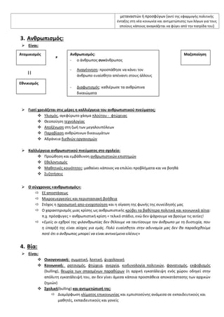 μεταναςτϊν ι προςφφγων (αντί τθσ εφαρμογισ πολιτικισ
ζνταξθσ ςτθ νζα κοινωνία και αντιμετϊπιςθσ των λόγων για τουσ
οποίουσ κάποιοσ αναγκάηεται να φφγει από τθν πατρίδα του)
3. Ανκρωπιςμόσ:
 Είναι:
≠ ≠
||
 Γιατί χρειάηεται ςτισ μζρεσ θ καλλιζργεια του ανκρωπιςτικοφ πνεφματοσ;
 Τλιςμόσ, αγεφφρωτο χάςμα πλοφτου - φτϊχειασ
 Θεοποίθςθ τεχνολογίασ
 Αποξζνωςθ ςτθ ηωι των μεγαλουπόλεων
 Παραβίαςθ ανκρϊπινων δικαιωμάτων
 Αδράνεια διεκνϊν οργανιςμϊν
 Καλλιζργεια ανκρωπιςτικοφ πνεφματοσ ςτο ςχολείο:
 Προϊκθςθ και εμβάκυνςθ ανκρωπιςτικϊν επιςτθμϊν
 Εκελοντιςμόσ
 Μακθτικζσ κοινότθτεσ: μακαίνει κάποιοσ να επιλφει προβλιματα και να βοθκά
 ΢υηθτιςεισ
 Ο ςφγχρονοσ «ανκρωπιςμόσ»:
 Εξ αποςτάςεωσ
 Μικροευεργεςίεσ και περιςταςιακι βοικεια
 ΢τόχοσ θ προςωπικι απο-ενοχοποίθςθ και θ ςίγαςθ τθσ φωνισ τθσ ςυνείδθςισ μασ
 Ο χαρακτθριςμόσ μιασ κρίςθσ ωσ ανκρωπιςτικισ κρφβει τα βακφτερα πολιτικά και κοινωνικά αίτια:
π.χ. πρόςφυγεσ = ανκρωπιςτικι κρίςθ = τελικό ςτάδιο, ενϊ δεν ψάχνουμε να βροφμε τισ αιτίεσ!
 «Εμείσ οι εχκροί τθσ φιλανκρωπίασ δεν κζλουμε να ταυτίςουμε τον άνκρωπο με τθ δυςτυχία, που
θ φπαρξι τθσ είναι αίςχοσ για εμάσ. Πολφ ευαίςκθτοι ςτθν αδυναμία μασ δεν κα παραδεχκοφμε
ποτζ ότι ο άνκρωποσ μπορεί να είναι αντικείμενο ελζουσ»
4. Βία:
 Είναι:
 Οικογενειακι: ςωματικι, λεκτικι, ψυχολογικι
 Κοινωνικι: ρατςιςμόσ, φτϊχεια, ανεργία, κινδυνολογία πολιτικϊν, φανατιςμόσ, εκφοβιςμόσ
(bulling), κεωρία των ςπαςμζνων παρακφρων (θ αρχικι εγκατάλειψθ ενόσ χϊρου οδθγεί ςτθν
απόλυτθ εγκατάλειψι του, αν δεν γίνει άμεςα κάποια προςπάκεια αποκατάςταςθσ των αρχικϊν
ηθμιϊν)
 ΢χολικι(bulling) και αντιμετϊπιςι τθσ:
 Διαμόρφωςθ κλίματοσ επικοινωνίασ και εμπιςτοςφνθσ ανάμεςα ςε εκπαιδευτικοφσ και
μακθτζσ, εκπαιδευτικοφσ και γονείσ
Ατομικιςμόσ
Εκνικιςμόσ
Ανκρωπιςμόσ:
- ο άνκρωποσ ςυνάνκρωποσ
- Αναγζννθςθ: προςπάκθςε να κάνει τον
άνκρωπο ευαίςκθτο απζναντι ςτουσ άλλουσ
- Διαφωτιςμόσ: κακιζρωςε τα ανκρϊπινα
δικαιϊματα
Μαηοποίθςθ
 