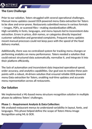 How to Effectively Use Competitor Price
Trackers: Operational Guidance and Benefits
Introductio
n
In the dynamic landscape of eCommerce, pricing strategy stands paramount, especially for digital
storefronts. Modern consumers are discerning, often prioritizing price comparison as a pivotal step before
purchasing. The allure of securing the best deals and most competitive prices drives this behavior.
Consequently, a significant portion of online shoppers actively engage in price monitoring across various
platforms. Recognizing this trend, online retailers must adeptly employ competitor price trackers to stay
ahead.
By leveraging retail data scraping techniques, businesses can collect comprehensive retail data, offering
insights into the broader market's pricing landscape. Such price intelligence empowers retailers to craft a
robust pricing strategy, bolstering sales, enhancing profit margins, and fostering customer loyalty.
Moreover, a data-driven eCommerce pricing approach ensures competitiveness, with dynamic pricing
becoming increasingly prevalent.
In essence, utilizing a competent competitor price tracker facilitates effective pricing optimization and
solidifies a retailer's position in the fiercely competitive eCommerce arena.
How to Use Zomato API to Scrape Restaurant
Data – A Detailed Guide
In the dynamic world of digital gastronomy, where culinary delights and dining experiences are
increasingly explored and celebrated online, the demand for up-to-date restaurant data is
insatiable. As food enthusiasts and businesses seek the latest insights into menus, reviews, and
more, the Zomato API emerges as a powerful tool for scraping this invaluable information.
Introduction
Our comprehensive guide delves into the intricate art of utilizing the Zomato API to scrape
restaurant data. Whether you're a restaurateur striving to understand your competitors, a food
blogger searching for fresh content, or a data enthusiast eager to explore culinary trends, this
guide will serve as your compass in the world of data extraction.
We will navigate through the intricacies of Zomato Scraper, uncovering its capabilities to provide
you with rich, real-time restaurant data. From scraping restaurant details to accessing customer
reviews, our detailed guide ensures that you harness the full potential of this resource.
What are Datasets? - A Comprehensive Guide
This blog will provide a comprehensive overview of datasets, including their definition, different
types of datasets, and strategies for maximizing the value of data.
What is a Dataset?
Extracting Information from TripAdvisor: A
Guide to Scraping Data from Hotels and
Restaurants
Introduction
Leveraging the appropriate API makes scraping TripAdvisor on a large scale a straightforward task.
You don't need to possess advanced computer skills to achieve this. Our comprehensive, step-by-
step guide is designed to walk you through extracting data from TripAdvisor using a user-friendly
web scraping tool.
TripAdvisor stands out as a powerhouse with an extensive database comprising over 8 million
locations, 1 billion reviews, and support for 29 languages. As of 2022, when the cumulative reviews
surpassed the one billion mark, it became evident that TripAdvisor's meticulous gaze would soon
cover every restaurant, hotel, vacation rental, or attraction listing.
Amidst TripAdvisor's vast sea of information lies a treasure trove awaiting extraction, analysis, and
innovative presentation. For those in the tourism, hospitality, or travel sectors, harnessing
TripAdvisor data proves invaluable for monitoring competitors and supporting strategic business
decisions. The TripAdvisor Scraper facilitates seamless and rapid web scraping, offering the most
straightforward route to consistently obtaining data at scale. This article delves into the myriad
benefits of scraping TripAdvisor, shedding light on how this process can be initiated, including
exploring the initial steps involving API utilization. Dive into the realm of data-driven insights with
TripAdvisor scraping.
Unlocking the Potential: The
Advantages of Scraping TripAdvisor
Data
The Core Challenge
Prior to our solution, Toters struggled with several operational challenges.
Manual menu updates caused OCR-powered menu Data extraction for Toters
to be slow and error-prone. Restaurants submitted menus in various formats
—images, PDFs, or scanned files—making standardization difficult.
High variability in fonts, languages, and menu layouts led to inconsistent data
extraction. Errors in prices, dish names, or categories directly impacted
customer satisfaction and generated complaints. Frequent menu updates
meant manual processes could not keep pace with the speed of the food
delivery market.
Additionally, there was no centralized system for tracking menu changes or
performing analytics on menu performance. Toters needed a solution that
could extract structured data automatically, normalize it, and integrate it into
their platform efficiently.
The lack of automation and inconsistent data impacted operational speed,
order accuracy, and analytics capabilities. Our goal was to resolve these pain
points with a robust, AI-driven solution that ensured reliable OCR-powered
menu Data extraction for Toters, enabling real-time updates and accurate
menu representation across all restaurants.
Our Solution
We implemented a ML-based menu structure recognition solution in multiple
phases to address Toters’ challenges.
Phase 1 – Requirement Analysis & Data Collection:
We analyzed restaurant menus to understand variability in layout, fonts, and
languages. This phase helped define the scope of Toters Menu Image
Recognition using ML & OCR.
 