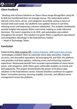 How to Effectively Use Competitor Price
Trackers: Operational Guidance and Benefits
Introductio
n
In the dynamic landscape of eCommerce, pricing strategy stands paramount, especially for digital
storefronts. Modern consumers are discerning, often prioritizing price comparison as a pivotal step before
purchasing. The allure of securing the best deals and most competitive prices drives this behavior.
Consequently, a significant portion of online shoppers actively engage in price monitoring across various
platforms. Recognizing this trend, online retailers must adeptly employ competitor price trackers to stay
ahead.
By leveraging retail data scraping techniques, businesses can collect comprehensive retail data, offering
insights into the broader market's pricing landscape. Such price intelligence empowers retailers to craft a
robust pricing strategy, bolstering sales, enhancing profit margins, and fostering customer loyalty.
Moreover, a data-driven eCommerce pricing approach ensures competitiveness, with dynamic pricing
becoming increasingly prevalent.
In essence, utilizing a competent competitor price tracker facilitates effective pricing optimization and
solidifies a retailer's position in the fiercely competitive eCommerce arena.
How to Use Zomato API to Scrape Restaurant
Data – A Detailed Guide
In the dynamic world of digital gastronomy, where culinary delights and dining experiences are
increasingly explored and celebrated online, the demand for up-to-date restaurant data is
insatiable. As food enthusiasts and businesses seek the latest insights into menus, reviews, and
more, the Zomato API emerges as a powerful tool for scraping this invaluable information.
Introduction
Our comprehensive guide delves into the intricate art of utilizing the Zomato API to scrape
restaurant data. Whether you're a restaurateur striving to understand your competitors, a food
blogger searching for fresh content, or a data enthusiast eager to explore culinary trends, this
guide will serve as your compass in the world of data extraction.
We will navigate through the intricacies of Zomato Scraper, uncovering its capabilities to provide
you with rich, real-time restaurant data. From scraping restaurant details to accessing customer
reviews, our detailed guide ensures that you harness the full potential of this resource.
What are Datasets? - A Comprehensive Guide
This blog will provide a comprehensive overview of datasets, including their definition, different
types of datasets, and strategies for maximizing the value of data.
What is a Dataset?
Extracting Information from TripAdvisor: A
Guide to Scraping Data from Hotels and
Restaurants
Introduction
Leveraging the appropriate API makes scraping TripAdvisor on a large scale a straightforward task.
You don't need to possess advanced computer skills to achieve this. Our comprehensive, step-by-
step guide is designed to walk you through extracting data from TripAdvisor using a user-friendly
web scraping tool.
TripAdvisor stands out as a powerhouse with an extensive database comprising over 8 million
locations, 1 billion reviews, and support for 29 languages. As of 2022, when the cumulative reviews
surpassed the one billion mark, it became evident that TripAdvisor's meticulous gaze would soon
cover every restaurant, hotel, vacation rental, or attraction listing.
Amidst TripAdvisor's vast sea of information lies a treasure trove awaiting extraction, analysis, and
innovative presentation. For those in the tourism, hospitality, or travel sectors, harnessing
TripAdvisor data proves invaluable for monitoring competitors and supporting strategic business
decisions. The TripAdvisor Scraper facilitates seamless and rapid web scraping, offering the most
straightforward route to consistently obtaining data at scale. This article delves into the myriad
benefits of scraping TripAdvisor, shedding light on how this process can be initiated, including
exploring the initial steps involving API utilization. Dive into the realm of data-driven insights with
TripAdvisor scraping.
Unlocking the Potential: The
Advantages of Scraping TripAdvisor
Data
Client Feedback
"Working with Actowiz Solutions on Toters Menu Image Recognition using ML
& OCR has transformed how we manage menus. The automated system
extracts menu items, prices, and categories accurately, saving us hours of
manual work each week. Our platform now updates menus in real time,
reducing errors and improving customer satisfaction. The analytics dashboards
provide insights into popular dishes and trends, helping us make informed
decisions. The team’s expertise in AI, OCR, and automation was evident
throughout the project. This solution has given Toters a significant operational
and competitive advantage in the food delivery market."
— Head of Technology, Toters
Conclusion
Implementing Web scraping API, Custom Datasets, and instant data scraper
technologies enabled Toters to automate menu data extraction, improve
accuracy, and streamline operations. By leveraging ML and OCR, the platform
now provides real-time updates, reducing errors and enhancing customer
experience. Restaurants benefit from accurate representation of menu items,
prices, and categories, while Toters gains actionable analytics on trends and
dish popularity. This project demonstrates the power of AI-driven data
solutions in the food delivery sector. Actowiz Solutions continues to support
Toters’ innovation journey, ensuring scalable, accurate, and efficient menu
management across the platform.
 