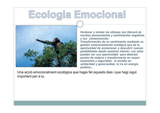 Perdonar y olvidar las ofensas nos liberará de
                                        muchos pensamientos y sentimientos negativos
                                        y sus consecuencias.
                                        Transformación de un sentimiento mediante su
                                        gestión emocionalmente ecológica que da la
                                        oportunidad de evolucionar y descubrir nuevas
                                        posibilidades desde nuestros interior. Los celos
                                        pueden ser una oportunidad para detectar
                                        puntos de mejora y transformarse en mayor
                                        autonomía y seguridad; la envidia en
                                        solidaridad y generosidad, la ira en energía
                                        positiva…
Una acció emocionalment ecològica que hagis fet aquests dies i que hagi sigut
important per a tu.
 