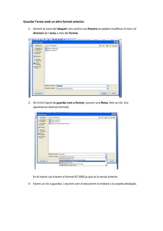 Guardar l’arxiu amb un altre format anterior.

   1- Anirem la icona del disquet i ens sortirà una finestra on podem modificar el nom i el
      directori de l’arxiu a més del format.




   2- On hi ha l’opció de guardar com a format, veurem una fletxa, fem un clic. Ens
      apareixeran diversos formats.




       En el nostre cas triarem el format 97-2003 ja que és la versió anterior

   3- Farem un clic a guardar, i veurem com el document es trobarà a la carpeta desitjada.
 