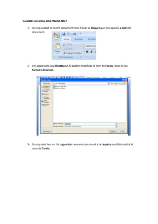 Guardar un arxiu amb Word 2007

   1- Un cop acabat el nostre document hem d’anar al disquet que ens apareix a dalt del
      document.




   2- Ens apareixerà una finestra on hi podem modificar el nom de l’arxiu i triar el seu
      format i directori.




   3- Un cop això fem un clic a guardar i veurem com anant a la carpeta escollida sortirà el
      nom de l’arxiu.
 