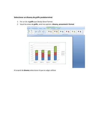 Seleccionar un disseny de gràfic predeterminat

    1- Fer un clic al gràfic que desitja donar format.
    2- Veurà les eines de gràfic, amb tres opcions: disseny, presentació i format.




A la opció de disseny seleccionar el que es vulgui utilitzar
 
