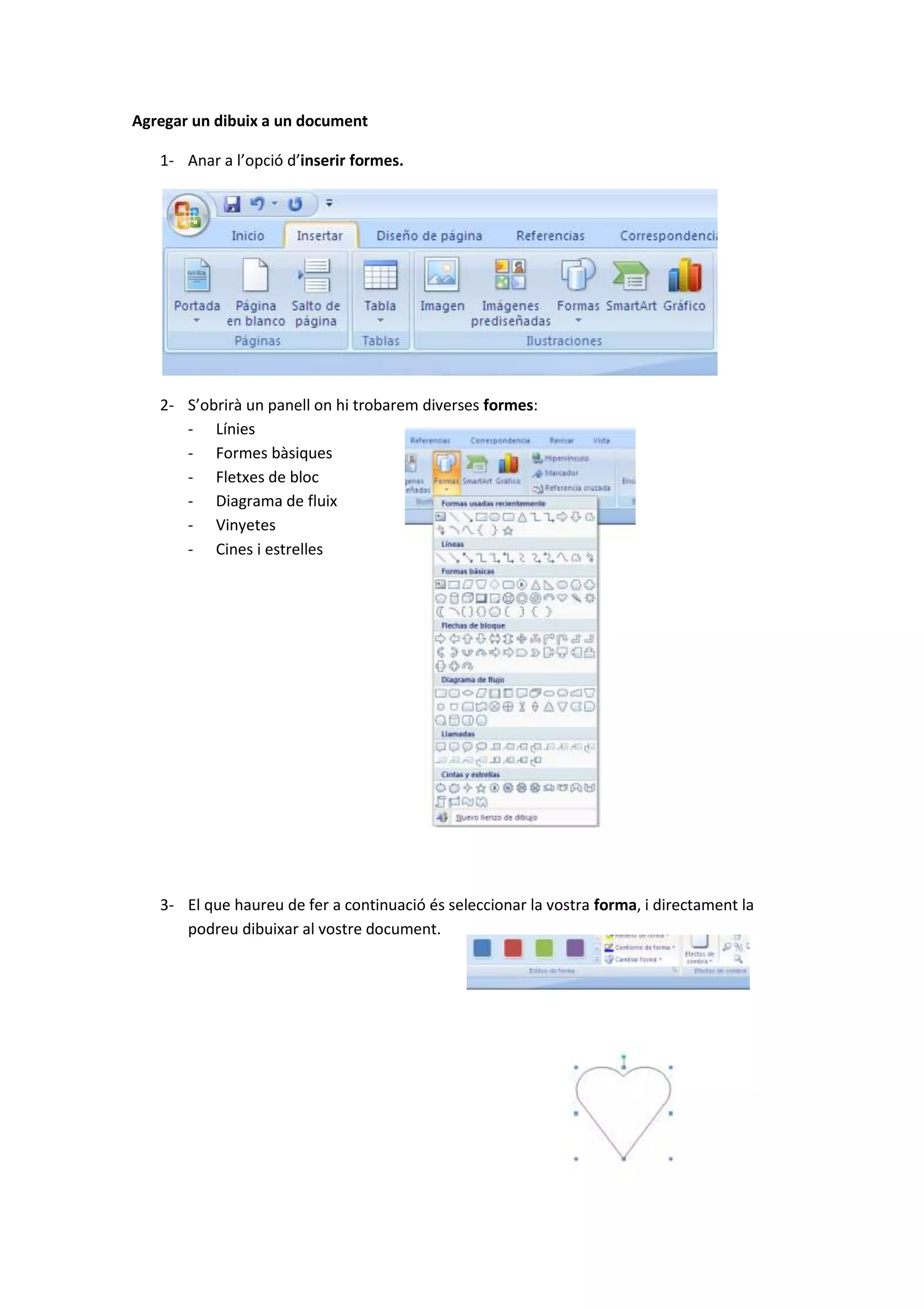 Agregar un dibuix a un document

   1- Anar a l’opció d’inserir formes.




   2- S’obrirà un panell on hi trobarem diverses formes:
      - Línies
      - Formes bàsiques
      - Fletxes de bloc
      - Diagrama de fluix
      - Vinyetes
      - Cines i estrelles




   3- El que haureu de fer a continuació és seleccionar la vostra forma, i directament la
      podreu dibuixar al vostre document.
 