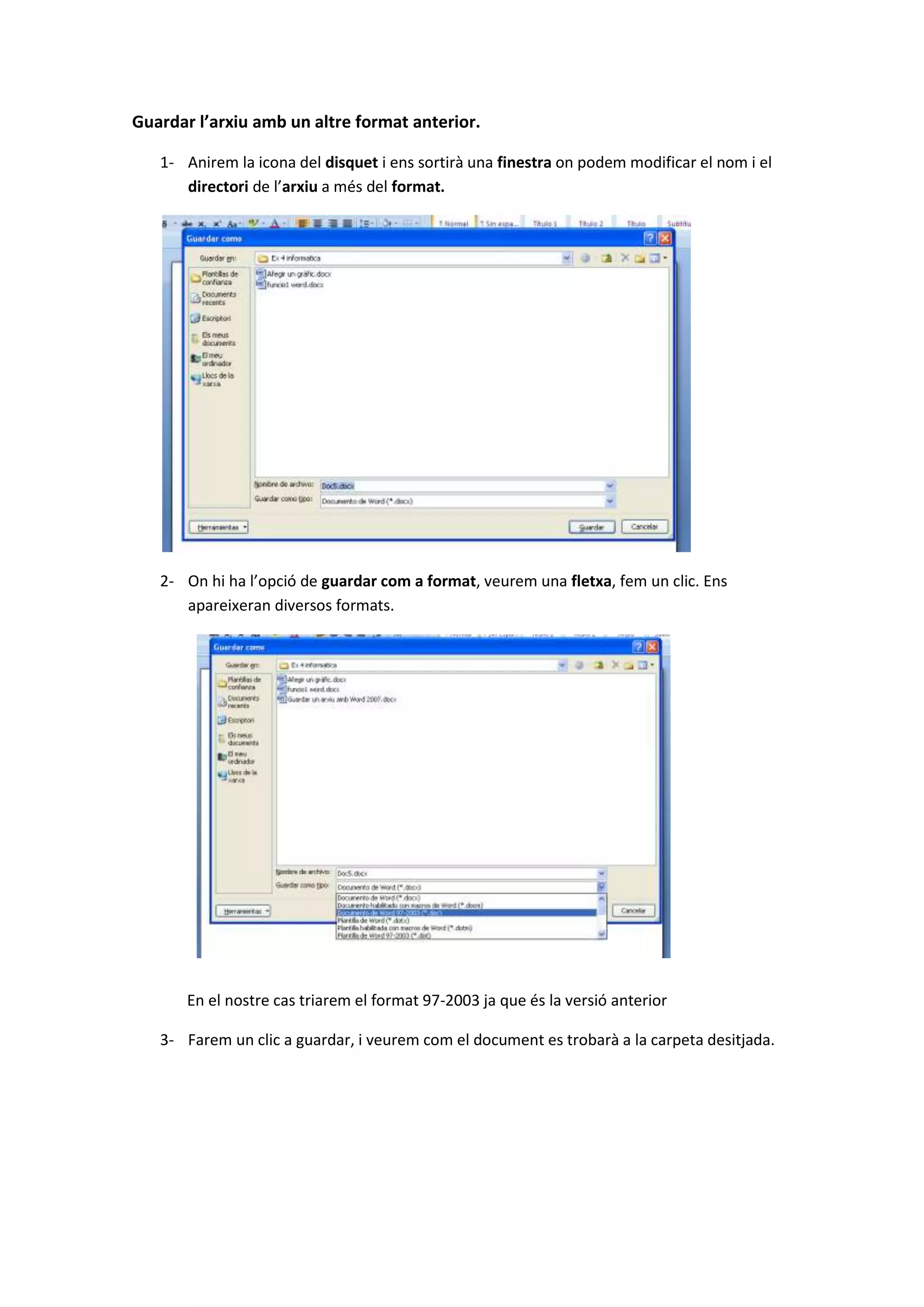 Guardar l’arxiu amb un altre format anterior.

   1- Anirem la icona del disquet i ens sortirà una finestra on podem modificar el nom i el
      directori de l’arxiu a més del format.




   2- On hi ha l’opció de guardar com a format, veurem una fletxa, fem un clic. Ens
      apareixeran diversos formats.




       En el nostre cas triarem el format 97-2003 ja que és la versió anterior

   3- Farem un clic a guardar, i veurem com el document es trobarà a la carpeta desitjada.
 