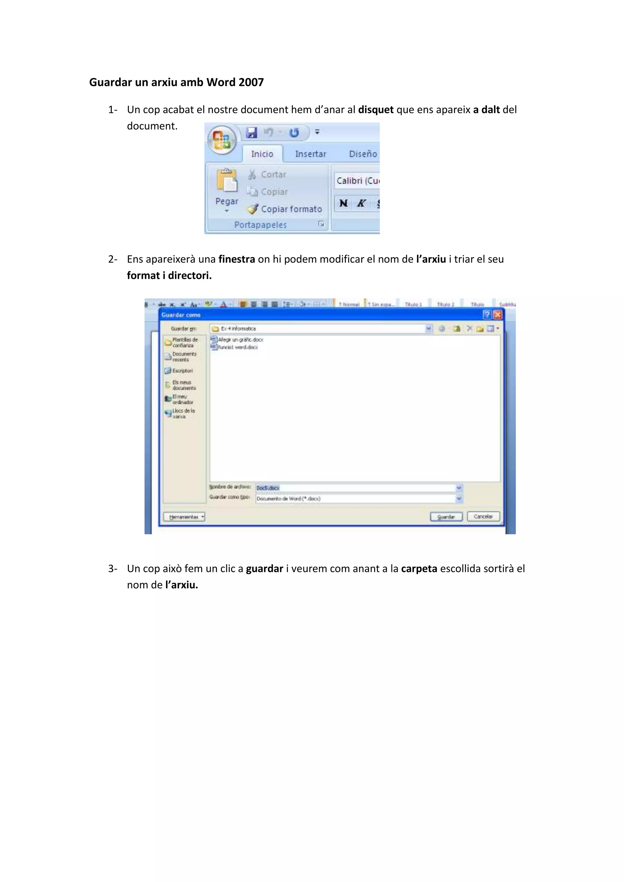 Guardar un arxiu amb Word 2007

   1- Un cop acabat el nostre document hem d’anar al disquet que ens apareix a dalt del
      document.




   2- Ens apareixerà una finestra on hi podem modificar el nom de l’arxiu i triar el seu
      format i directori.




   3- Un cop això fem un clic a guardar i veurem com anant a la carpeta escollida sortirà el
      nom de l’arxiu.
 