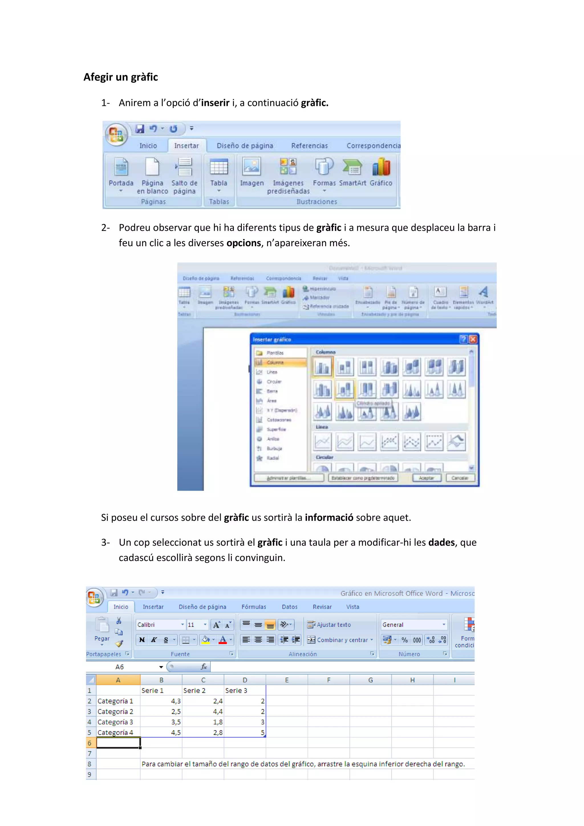 Afegir un gràfic

   1- Anirem a l’opció d’inserir i, a continuació gràfic.




   2- Podreu observar que hi ha diferents tipus de gràfic i a mesura que desplaceu la barra i
      feu un clic a les diverses opcions, n’apareixeran més.




   Si poseu el cursos sobre del gràfic us sortirà la informació sobre aquet.

   3- Un cop seleccionat us sortirà el gràfic i una taula per a modificar-hi les dades, que
      cadascú escollirà segons li convinguin.
 