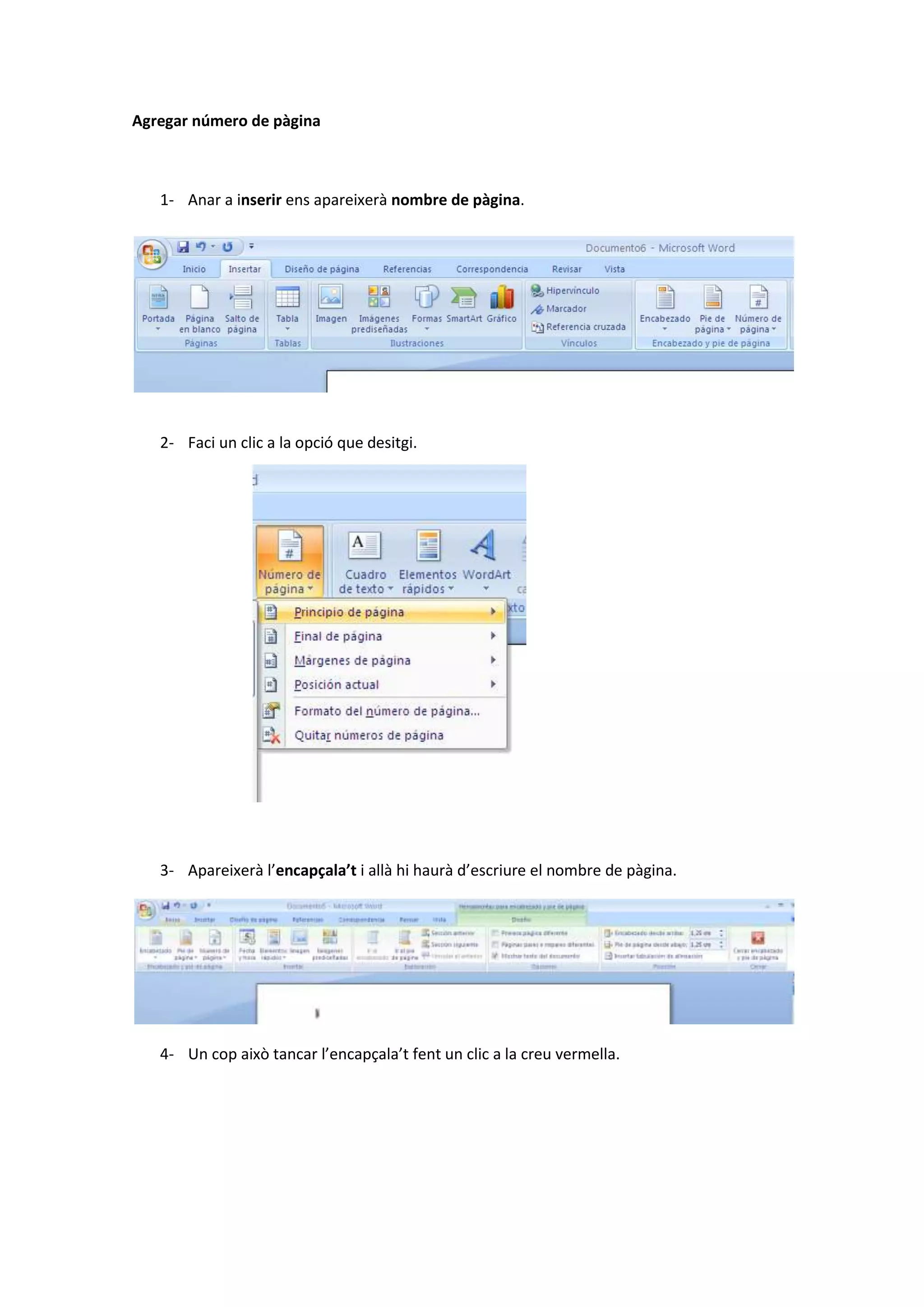 Agregar número de pàgina



   1- Anar a inserir ens apareixerà nombre de pàgina.




   2- Faci un clic a la opció que desitgi.




   3- Apareixerà l’encapçala’t i allà hi haurà d’escriure el nombre de pàgina.




   4- Un cop això tancar l’encapçala’t fent un clic a la creu vermella.
 
