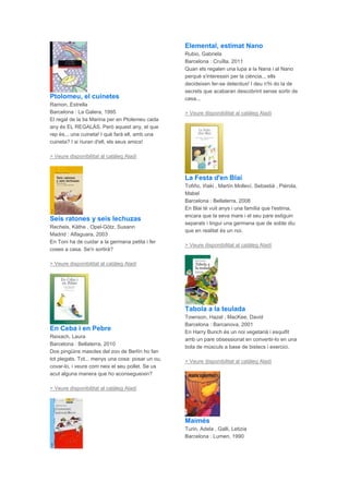 Ptolomeu, el cuinetes
Ramon, Estrella
Barcelona : La Galera, 1995
El regal de la tia Marina per en Ptolemeu cada
any és EL REGALÀS. Però aquest any, el que
rep és... una cuineta! I què farà ell, amb una
cuineta? I si riuran d'ell, els seus amics!
> Veure disponibilitat al catàleg Aladí
Seis ratones y seis lechuzas
Recheis, Käthe , Opel-Götz, Susann
Madrid : Alfaguara, 2003
En Toni ha de cuidar a la germana petita i fer
coses a casa. Se'n sortirà?
> Veure disponibilitat al catàleg Aladí
En Ceba i en Pebre
Reixach, Laura
Barcelona : Bellaterra, 2010
Dos pingüins mascles del zoo de Berlín ho fan
tot plegats. Tot... menys una cosa: posar un ou,
covar-lo, i veure com neix el seu pollet. Se us
acut alguna manera que ho aconsegueixin?
> Veure disponibilitat al catàleg Aladí
Elemental, estimat Nano
Rubio, Gabriela
Barcelona : Cruïlla, 2011
Quan els regalen una lupa a la Nana i al Nano
perquè s'interessin per la ciència... ells
decideixen fer-se detectius! I deu n'hi do la de
secrets que acabaran descobrint sense sortir de
casa...
> Veure disponibilitat al catàleg Aladí
La Festa d'en Blai
Tofiño, Iñaki , Martín Molleví, Sebastià , Piérola,
Mabel
Barcelona : Bellaterra, 2008
En Blai té vuit anys i una família que l'estima,
encara que la seva mare i el seu pare estiguin
separats i tingui una germana que de sobte diu
que en realitat és un noi.
> Veure disponibilitat al catàleg Aladí
Tabola a la teulada
Townson, Hazel , MacKee, David
Barcelona : Barcanova, 2001
En Harry Bunch és un noi vegetarià i esquifit
amb un pare obsessionat en convertir-lo en una
bola de músculs a base de bistecs i exercici.
> Veure disponibilitat al catàleg Aladí
Maimés
Turin, Adela , Galli, Letizia
Barcelona : Lumen, 1990
 