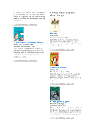 La Milena és una princesa llesta i eixerida que
no vol casar-se amb el babau del Joanet,
príncep de Gorgonzola. Per això, amb l'ajuda de
la bruixa Melusina, farà desaparèixer l'anell de
compromís.
> Veure disponibilitat al catàleg Aladí
El Meu pare és mestressa de casa
Ugidos, Silvia , Valverde, Mikel
Barcelona : La Galera [etc.], 2000
El dia que a la Lucila li demanen que faci una
redacció sobre el treball del pare, a classe tots
riuen d'ella. Però les bromes s'acaben quan els
explica totes les coses que fa el seu pare
mestressa de casa!
> Veure disponibilitat al catàleg Aladí
Família. Contes a partir
dels 10 anys.
Matilda
Dahl, Roald
Barcelona : Empúries, 2006
La Matilda és una nena llesta i espavilada i...
alguna cosa més! Utilitzarà totes les seves
habilitats en un pla contra l'odiosa Trunchbull, la
directora de l'escola.
> Veure disponibilitat al catàleg Aladí
Anastasia Krupnik
Lowry, Lois
Madrid : Espasa Calpe, 2009
La família Krupnik... quina una! Un pare poeta,
una mare artista, un germà superdotat... i
l'Anastàsia, amb els problemes d'una noia de 13
anys.
> Veure disponibilitat al catàleg Aladí
El Meu germà el geni
Muñoz Avia, Rodrigo
Barcelona : Edebé, 2010
"Em dic Lola, tinc deu anys i m'agrada el futbol."
I el Gracián, el seu germà, és un geni del piano.
Un dia, les habilitats dels dos germans entraran
en conflicte, i la família haurà de decidir què fer.
> Veure disponibilitat al catàleg Aladí
 