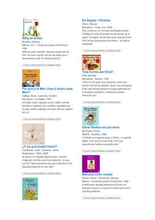 Willy el tímido
Browne, Anthony
México, D.F. : Fondo de Cultura Económica,
1991
Willy és petit i esquifit i demana perdó per tot...
fins i tot quan haurien de ser els altres qui li
demanessin a ell. Hi trobarà solució?
> Veure disponibilitat al catàleg Aladí
Per què a la Mari Jose li diuen Jose
Mari?
Calleja, Seve , Losantos, Cristina
Barcelona : La Galera, 1997
A la Mari Jose li agrada córrer i saltar, vol ser
bombera i prefereix dur vambes i sandalls que
no pas vestits i sabates de xarol. Això ho explica
tot, oi?
> Veure disponibilitat al catàleg Aladí
¿Y yo qué puedo hacer?
Campanari, José , Cisneros, Jesús
Pontevedra : OQO, 2008
Al senyor X li agrada llegir el diari, i davant
d'algunes notícies sovint es pregunta: i jo què
puc fer? Què passarà el dia que s'atreveixi a dir
aquesta pregunta en veu alta?
> Veure disponibilitat al catàleg Aladí
En Rugits i l'Orelles
Chen, Zhiyuan
Barcelona : Thule, cop. 2008
Dos contes en un: el conte del Rugits el lleó i
l'Orelles el conill. El primer ha de menjar-se el
segon. El segon ha de fugir quan vegi el primer.
Però el que passa quan es troben... és del tot
inesperat!
> Veure disponibilitat al catàleg Aladí
Tres hurres per Errol!
Cole, Babette
Barcelona : Destino, 1991
L'Errol no és gaire bon estudiant, però se li
donen molt bé els esports. Quan uns envejosos
li fan una trampa perquè no pugui participar en
la propera competició, trobarà la manera
d'ensurtir-se?
> Veure disponibilitat al catàleg Aladí
Oliver Button es una nena
De Paola, Tomie
Madrid : Susaeta, 1996
A l'Oliver no li agrada jugar a futbol... Li agrada
ballar. I per això es riuen d'ell. Fins que
descobriran l'artista que porta dins!
> Veure disponibilitat al catàleg Aladí
Manuela color canela
Dreser, Elena , Fernández, Marisol
México : Fondo de Cultura Económica, 1999
A Manuela li agrada prendre el sol però en
aquesta ocasió un nuvol no li deixa fer la seva
activitat preferida.
> Veure disponibilitat al catàleg Aladí
 