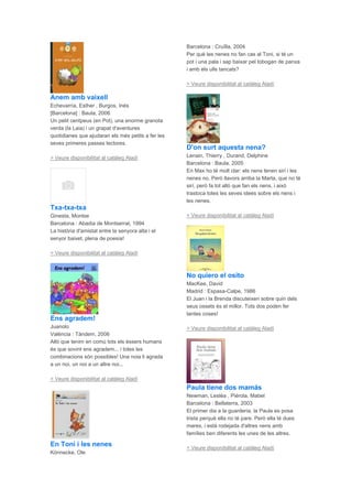 Anem amb vaixell
Echevarría, Esther , Burgos, Inés
[Barcelona] : Baula, 2006
Un petit centpeus (en Pol), una enorme granota
verda (la Laia) i un grapat d'aventures
quotidianes que ajudaran els més petits a fer les
seves primeres passes lectores.
> Veure disponibilitat al catàleg Aladí
Txa-txa-txa
Ginesta, Montse
Barcelona : Abadia de Montserrat, 1994
La història d'amistat entre la senyora alta i el
senyor baixet, plena de poesia!
> Veure disponibilitat al catàleg Aladí
Ens agradem!
Juanolo
València : Tàndem, 2006
Allò que tenim en comú tots els éssers humans
és que sovint ens agradem... i totes les
combinacions són possibles! Una noia li agrada
a un noi, un noi a un altre noi...
> Veure disponibilitat al catàleg Aladí
En Toni i les nenes
Könnecke, Ole
Barcelona : Cruïlla, 2004
Per què les nenes no fan cas al Toni, si té un
pot i una pala i sap baixar pel tobogan de panxa
i amb els ulls tancats?
> Veure disponibilitat al catàleg Aladí
D'on surt aquesta nena?
Lenain, Thierry , Durand, Delphine
Barcelona : Baula, 2005
En Max ho té molt clar: els nens tenen sirí i les
nenes no. Però llavors arriba la Marta, que no té
sirí, però fa tot allò que fan els nens, i això
trastoca totes les seves idees sobre els nens i
les nenes.
> Veure disponibilitat al catàleg Aladí
No quiero el osito
MacKee, David
Madrid : Espasa-Calpe, 1986
El Juan i la Brenda discuteixen sobre quin dels
seus ossets és el millor. Tots dos poden fer
tantes coses!
> Veure disponibilitat al catàleg Aladí
Paula tiene dos mamás
Newman, Lesléa , Piérola, Mabel
Barcelona : Bellaterra, 2003
El primer dia a la guarderia, la Paula es posa
trista perquè ella no té pare. Però ella té dues
mares, i està rodejada d'altres nens amb
famílies ben diferents les unes de les altres.
> Veure disponibilitat al catàleg Aladí
 