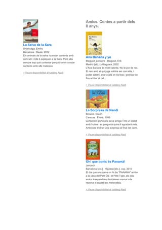 La Selva de la Sara
Urberuaga, Emilio
Barcelona : Baula, 2012
Els animals de la selva no estan contents amb
com són i tots li expliquen a la Sara. Però ella
sempre sap què contestar perquè tornin a estar
contents amb ells mateixos
> Veure disponibilitat al catàleg Aladí
Amics. Contes a partir dels
8 anys.
Ana Banana y yo
Blegvad, Leonore , Blegvad, Erik
Madrid [etc.] : Alfaguara, 2002
L'Ana Banana és molt valenta. No té por de res.
El nen amb el qui juga voldria ser com ella, i
poder saltar i anar a allà on és fosc i gronxar-se
fins arribar al cel...
> Veure disponibilitat al catàleg Aladí
La Sorpresa de Nandi
Browne, Eileen
Caracas : Ekaré, 1996
La Nandi li porta a la seva amiga Tinti un cistell
amb fruites i es pregunta quina li agradarà més.
Ambdues tindran una sorpresa al final del camí.
> Veure disponibilitat al catàleg Aladí
Oh! que bonic és Panamà!
Janosch
Barcelona [etc.] : Hipòtesi [etc.], cop. 2010
El dia que una caixa on hi diu "PANAMÀ" arriba
a la casa del Petit Ós i el Petit Tigre, els dos
amics inseparables decideixen marxar a la
recerca d'aquest lloc meravellós.
> Veure disponibilitat al catàleg Aladí
 