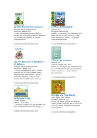 La Nana Bunilda menja malsons
Company, Mercè , Asensio, Agustí
Barcelona : Magenta, 2011
La Nana Bunilda és una fada que amb un
artefacte que té és menja els malsons dels nens
i els converteix en pastissos de xocolata.
Mmmmmmmmm!!!
> Veure disponibilitat al catàleg Aladí
Les Tres bessones, la Blancaneu i
els set nans
Company, Mercè , Capdevila, Roser
Barcelona : Planeta, 1991
La Bruixa Avorrida sempre envia a les Tres
Bessones dins d'un conte. Les tres nenes
sempre superen els entrebancs i ajuden a
desencallar la història. En aquest conte
coincideixen amn la Blancaneu i els nans.
> Veure disponibilitat al catàleg Aladí
La Señorita Emilia
Cooney, Barbara
Caracas : Ekaré, 1992
La senyoreta Emilia volia fer que la vida fos més
bonica i ens explica com ho va aconseguir.
> Veure disponibilitat al catàleg Aladí
La Maisy cultiva el jardí
Cousins, Lucy
Barcelona : Serres, 2013
La Maisy és una ratolina molt espavilada. Amb
la que els petits de casa aprendran moltes
coses: a comptar, a conduir... i en aquesta
ocasió sobre les plantes.
> Veure disponibilitat al catàleg Aladí
L'Olivia i les princeses
Falconer, Ian
València : Andana, cop. 2013
L'Olívia és una porqueta amb molt de caràcter.
En aquesta història no entén perquè totes les
nenes - i alguns nens - només volen ser
princeses roses.
> Veure disponibilitat al catàleg Aladí
Avui sóc una Peus Negres
Folch, Sergio , Geis, Patricia
Barcelona : Beascoa, 2003
És molt més divertit imaginar com seria ser
cowboy, pirata o astronauta que no pas fer les
coses de cada dia, com banyar-se o menjar
mandonguilles!
> Veure disponibilitat al catàleg Aladí
 