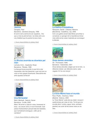 Jamina
Geraghty, Paul
Barcelona : Zendrera Zariquiey, 1998
El somni de la Jamina és ser caçadora... fins
que un dia es perd al bosc i es troba amb una
cria d'elefant que ha perdut la seva mare.
> Veure disponibilitat al catàleg Aladí
La Bruixa avorrida es diverteix pel
món
Larreula, Enric , Capdevila, Roser
Barcelona : Planeta, 1998
La famosa bruixa avorrida, la que fa la vida
impossible a les tres bessones, quan era jove va
viure un bon grapat d'aventures. Descobreix-les
amb aquesta col·lecció!
> Veure disponibilitat al catàleg Aladí
Una Nit bestial
Martí, Meritxell , Salomó, Xavier
Barcelona : Cruïlla, 2008
Mare i fill tornen a casa en cotxe, travessant el
bosc, i es creuen amb un munt d'animals. Què
passa d'extraordinari perquè totes les bestioles,
que normalment s'amaguen, voltin per la
carretera?
> Veure disponibilitat al catàleg Aladí
La Gallina Crestablava
Nesquens, Daniel , Cabassa, Mariona
[Barcelona] : Castellnou, cop. 2009
Com una gallina amant dels llibres pot arribar a
convèncer un granger de la importància d'anar
més enllà de les coses materials per aconseguir
la felicitat.
> Veure disponibilitat al catàleg Aladí
Onze dames atrevides
Oli , Thomassen, Helle
Barcelona : Kalandraka, 2001
Onze dames atrevides viatgen per tot el món, i a
diferents indrets i per diferents raons, cada
vegada n'hi ha una menys!
> Veure disponibilitat al catàleg Aladí
La Gran Mamá hace el mundo
Root, Phyllis , Oxenbury, Helen
[Madrid] : Kókinos, 2004
La "Gran Mamá" cuida del seu bebè i encara li
queda temps per crear el món. Tot el que ens
envolta (llum i ombra, aigua i terra, animals i
plantes) van sortir de les seves mans en sis
dies.
> Veure disponibilitat al catàleg Aladí
 