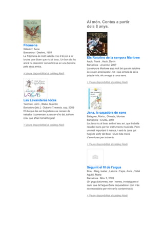 Filomena
Wilsdorf, Anne
Barcelona : Destino, 1991
La Filomena és molt valenta i no li té por a la
bruixa que diuen que viu al bosc. Un bon dia ho
anirà ha descobrir convertint-se en una heroina
pels seus amics.
> Veure disponibilitat al catàleg Aladí
Las Lavanderas locas
Yeoman, John , Blake, Quentin
Barcelona [etc.] : Océano Travesía, cop. 2009
El dia que les set bugaderes es cansen de
treballar i comencen a passar-s'ho bé, tothom
creu que s'han tornat boges!
> Veure disponibilitat al catàleg Aladí
Al món. Contes a partir
dels 8 anys.
Els Ratolins de la senyora Marlowe
Asch, Frank , Asch, Devin
Barcelona : Joventut, 2007
La senyora Marlowe sap molt bé que els ratolins
es veuen amenaçats i, tot i que arrisca la seva
pròpia vida, els amaga a casa seva.
> Veure disponibilitat al catàleg Aladí
Jana, la caçadora de sons
Balaguer, Marta , Ginesta, Montse
Barcelona : Cruïlla, 2007
La Jana viu al bosc amb el seu avi, que treballa
recollint sons per fer instruments musicals. Però
un molt important li manca, i serà la Jana qui
hagi de sortir del bosc i viure tota mena
d'aventures per trobar-lo.
> Veure disponibilitat al catàleg Aladí
Seguint el fil de l'aigua
Brau i Reig, Isabel , Latorre i Tapis, Anna , Vidal
Agulló, Maria
Barcelona : Món 3, 2003
Un grup d'alumnes, nen i nenes, investiguen el
camí que fa l'aigua d'una depuradora i com n'és
de necessària per minvar la contaminació.
> Veure disponibilitat al catàleg Aladí
 