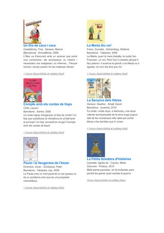 Un Dia de caca i vaca
Casalderrey, Fina , Seoane, Marina
[Barcelona] : Animallibres, 2006
L'Àlex va d'excursió amb un autocar que porta
una conductora, els acompanya un mestre i
necessiten una metgessa i un infermer... Perquè
homes i dones podem fer les mateixes feines!
> Veure disponibilitat al catàleg Aladí
Compte amb els contes de llops
Child, Lauren
Barcelona : Serres, 2000
Un noiet capaç d'enganyar un llop de conte? Un
llop que substitueix la Ventafocs en el ball amb
el príncep? Un llop convertit en eruga? Compte
amb els contes de llops!
> Veure disponibilitat al catàleg Aladí
Paula i la lleugeresa de l'ésser
Drvenkar, Zoran , Schössow, Peter
Barcelona : Takatuka, cop. 2009
La Paula crea un món paral·lel on ser grassa no
és un problema sinó que és una propietat
meravellosa.
> Veure disponibilitat al catàleg Aladí
La Marta diu no!
Franz, Cornelia , Scharnberg, Stefanie
Barcelona : Takatuka, 2009
La Marta, quan la mare treballa, la cuida l'avi
Francesc -un veí. Però l'avi li insisteix perquè li
faci petons i li acaricia el genoll i a la Marta no li
agrada. Un bon dia dirà que no!
> Veure disponibilitat al catàleg Aladí
La Senyora dels llibres
Henson, Heather , Small, David
Barcelona : Joventut, 2010
Fa molts i molts anys, a Kentucky, una dona
valenta acompanyada de la seva euga pujava
dalt de les muntanyes més altes per portar
llibres a les famílies que hi vivien.
> Veure disponibilitat al catàleg Aladí
La Petita teixidora d'històries
Lestrade, Agnès de , Caudry, Marie
Cànoves : Proteus, 2010
Miéé planta paraules i en fa bufandes però
perdrà les ganes quan esclata la guerra.
Veure disponibilitat al catàleg Aladí
 