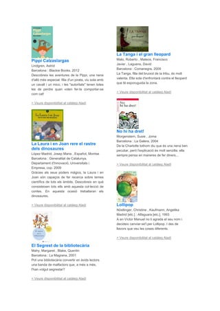 Pippi Calzaslargas
Lindgren, Astrid
Barcelona : Blackie Books, 2012
Descobreix les aventures de la Pippi, una nena
d'allò més especial: filla d'un pirata, viu sola amb
un cavall i un mico, i les "autoritats" tenen totes
les de perdre quan volen fer-la comportar-se
com cal!
> Veure disponibilitat al catàleg Aladí
La Laura i en Joan rere el rastre
dels dinosaures
López Madrid, Josep Maria , Español, Montse
Barcelona : Generalitat de Catalunya.
Departament d'Innovació, Universitats i
Empresa, cop. 2009
Gràcies als seus poders màgics, la Laura i en
Joan són capaços de fer recerca sobre temes
científics de tots els àmbits. Descobreix en què
consisteixen tots ells amb aquesta col·lecció de
contes. En aquesta ocasió treballaran els
dinosaures.
> Veure disponibilitat al catàleg Aladí
El Segrest de la bibliotecària
Mahy, Margaret , Blake, Quentin
Barcelona : La Magrana, 2001
Pot una bibliotecària convertir en àvids lectors
una banda de malfactors que, a més a més,
l'han volgut segrestar?
> Veure disponibilitat al catàleg Aladí
La Tanga i el gran lleopard
Malo, Roberto , Mateos, Francisco
Javier , Laguens, David
Barcelona : Comanegra, 2009
La Tanga, filla del bruixot de la tribu, és molt
valenta. Ella sola d'enfrontarà contra el lleopard
que té esporuguida la zona.
> Veure disponibilitat al catàleg Aladí
No hi ha dret!
Morgenstern, Susie , Joma
Barcelona : La Galera, 2004
De la Charlotte tothom diu que és una nena ben
peculiar, però l'explicació és molt senzilla: ella
sempre pensa en maneres de fer diners...
> Veure disponibilitat al catàleg Aladí
Lollipop
Nöstlinger, Christine , Kaufmann, Angelika
Madrid [etc.] : Alfaguara [etc.], 1993
A en Víctor Manuel no li agrada el seu nom i
decideix canviar-se'l per Lollipop. I des de
llavors que veu les coses diferents.
> Veure disponibilitat al catàleg Aladí
 