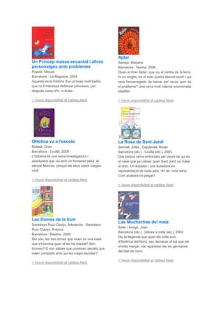 Un Príncep massa encantat i altres
personatges amb problemes
Pujadó, Miquel
Barcelona : La Magrana, 2004
Aquesta és la història d'un príncep molt badoc
que no li interessa defensar princeses, per
després casar-s'hi, ni lluitar.
> Veure disponibilitat al catàleg Aladí
Ottolina va a l'escola
Riddell, Chris
Barcelona : Cruïlla, 2009
L'Ottolina és una nena investigadora i
aventurera que viu amb un homenet pelut, el
senyor Munroe, perquè els seus pares viatgen
molt.
> Veure disponibilitat al catàleg Aladí
Les Dames de la llum
Santolaya Ruiz-Clavijo, Adoración , Santolaya
Ruiz-Clavijo, Antonia
Barcelona : Destino, 2000
Qui són, les tres dones que viuen en una casa
que s'il·lumina quan el sol ha marxat? Són
bruixes? O són sàbies que coneixen secrets que
volen compartir amb qui les vulgui escoltar?
> Veure disponibilitat al catàleg Aladí
Ajdar
Satrapi, Marjane
Barcelona : Norma, 2006
Quan el drac Ajdar, que viu al centre de la terra,
fa un singlot, tot el món queda descol·locat! I qui
serà l'encarregada de baixar per veure quin és
el problema? Una nena molt valenta anomenada
Matilde!
> Veure disponibilitat al catàleg Aladí
La Rosa de Sant Jordi
Sennell, Joles , Capdevila, Roser
Barcelona [etc.] : Cruïlla [etc.], 2005
Dos països veïns enfrontats per veure de qui és
el roser que va créixer quan Sant Jordi va matar
al drac. Un lluitador i una lluitadora en
representació de cada país. Un rei i una reina.
Com acabarà tot plegat?
> Veure disponibilitat al catàleg Aladí
Las Muchachas del maíz
Soler i Amigó, Joan
Barcelona [etc.] : Llibres a mida [etc.], 2004
Diu la llegenda que quan els indis zuni,
d'Amèrica del Nord, van demanar al sol que els
enviés menjar, van aparéixer les sis germanes
del blat de moro.
> Veure disponibilitat al catàleg Aladí
 