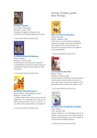 Pomes i canons
Turin, Adela , Selig, Sylvie
Barcelona : Lumen, 1989
Una guerra no agrada a ningú, però a la
princesa i la reina d'aquell regne encara menys.
> Veure disponibilitat al catàleg Aladí
La Bibliotecària de Bàssora
Winter, Jeanette
Barcelona : Joventut, 2007
Conte basat en una història real on gràcies a
una bibliotecària i la gent que s'estima l'espai de
la biblioteca es salven els seus llibres de l'atac
de bombes.
> Veure disponibilitat al catàleg Aladí
La Witika, filla dels lleons
Álvarez, Blanca , García Iglesias, Carmen
Barcelona : Destino, 2005
La Witika voldria anar a escola, però les seves
obligacions li ho impedeixen, fins el dia que es
troba una lleona ferida, l'ajuda a curar-se, i el
seu valor li serà recompensat com no esperava.
> Veure disponibilitat al catàleg Aladí
Al món. Contes a partir
dels 10 anys.
Kris y el verano del piano
Antolín, Enriqueta
Madrid : Alfaguara, 1998
Arriba l'estiu, i a la Kris l'envien a passar les
vacances a la platja, amb els seus estrafolaris
tiets. Allà farà amics, viurà aventures, i ho
escriurà tot en aquest diari que li va regalar la
seva amiga Bàrbara.
> Veure disponibilitat al catàleg Aladí
Les Costures del món
Broseta, Teresa
Barcelona : Bromera, 2005
El que la Marta no s'imagina el matí que es dóna
compte que les coses no estan al seu lloc, és
que a ella i al seu cosí Pinxo els esperen un bon
grapat d'aventures increïbles per salvar el món!
> Veure disponibilitat al catàleg Aladí
Sadako y las mil grullas de papel
Coerr, Eleanor
León : Everest, 1996
Història basada en el personatge real de la
Sadako, una nena que va viure al Japó durant la
Segona Guerra Mundial i que s'ha convertit en
una heroïna pels infants japonesos.
> Veure disponibilitat al catàleg Aladí
 