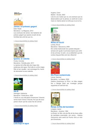 James i el préssec gegant
Dahl, Roald
Barcelona : La Magrana, 2012
Les aventures del James i els habitants del
préssec gegant que apareix al jardí de les
horribles ties amb les que viu.
> Veure disponibilitat al catàleg Aladí
Igraine, la valenta
Funke, Cornelia
Barcelona : Estrella polar, 2011
La Igraine és la filla dels dos mags més
poderosos del regne. Però ella no vol fer màgia.
Ella vol ser cavaller, i per aconseguir-ho, haurà
de demostrar la seva valentia.
> Veure disponibilitat al catàleg Aladí
Ida B
Hannigan, Katherine
Barcelona : EntreLibros, 2005
L'Ida B viu una vida plena d'aventures i diversió,
sense haver d'anar a l'escola, fins que els seus
pares li diuen que les coses han de canviar.
> Veure disponibilitat al catàleg Aladí
Lota bajo el agua
Hughes, Carol
Madrid : Siruela, 2003
Lota és una noieta que viu una aventura que es
desencadena per la pèrdua un anell de la seva
mare on intenta salvar la nimfa que viu en el riu.
> Veure disponibilitat al catàleg Aladí
Noies en acció
Lansky, Bruce
Barcelona : Barcanova, 2000
Els contes tradicionals han quedat antiquats i
sempre són iguals: la princesa espera que arribi
el seu príncep i la salvi. Ja us adelantem que els
contes d'aquest llibre són ben diferents!
> Veure disponibilitat al catàleg Aladí
Els Pous contaminats
Lienas, Gemma
Barcelona : La Galera, 2009
Història d'aventures on l'Emi i en Max viatgen
fins a Bangla Desh per investigar perquè
augmenta el nivell del mar.
> Veure disponibilitat al catàleg Aladí
Ronja, la filla del bandoler
Lindgren, Astrid
Barcelona : Joventut, 1994
La Ronja i en Birk, els dos fills de les dues colles
de bandolers enemistats, són amics... Història
d'emocions amb sentit de l'humor dins un món
ple d'aventures.
> Veure disponibilitat al catàleg Aladí
 