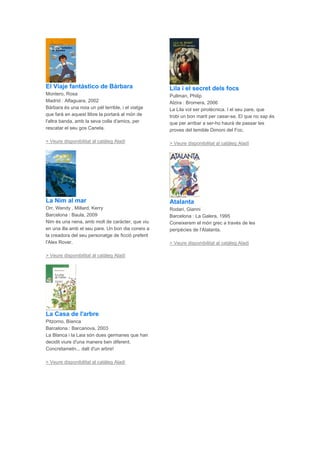 El Viaje fantástico de Bárbara
Montero, Rosa
Madrid : Alfaguara, 2002
Bárbara és una noia un pèl terrible, i el viatge
que farà en aquest llibre la portarà al món de
l'altra banda, amb la seva colla d'amics, per
rescatar el seu gos Canela.
> Veure disponibilitat al catàleg Aladí
La Nim al mar
Orr, Wendy , Millard, Kerry
Barcelona : Baula, 2009
Nim és una nena, amb molt de caràcter, que viu
en una illa amb el seu pare. Un bon dia coneix a
la creadora del seu personatge de ficció preferit
l'Alex Rover.
> Veure disponibilitat al catàleg Aladí
La Casa de l'arbre
Pitzorno, Bianca
Barcelona : Barcanova, 2003
La Blanca i la Laia són dues germanes que han
decidit viure d'una manera ben diferent.
Concretametn... dalt d'un arbre!
> Veure disponibilitat al catàleg Aladí
Lila i el secret dels focs
Pullman, Philip
Alzira : Bromera, 2006
La Lila vol ser pirotècnica. I el seu pare, que
trobi un bon marit per casar-se. El que no sap és
que per arribar a ser-ho haurà de passar les
proves del temible Dimoni del Foc.
> Veure disponibilitat al catàleg Aladí
Atalanta
Rodari, Gianni
Barcelona : La Galera, 1995
Coneixerem el món grec a través de les
peripècies de l'Atalanta.
> Veure disponibilitat al catàleg Aladí
 