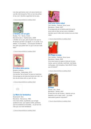 Les dues germanes viuen a la seva manera en
una illa molt tranquil·la. Però un bon dia arribar
el seu cosí i decideix organitzar-los la casa.
> Veure disponibilitat al catàleg Aladí
L'Amèlia vol un gos
Bowley, Tim , Neves, André
Barcelona [etc.] : Hipòtesi [etc.], 2008
L'Amèlia vol un gos, però el pare li diu que no.
Ni tampoc pot tenir una àguila, ni un cavall, ni un
elefant, ni una balena... Convençerà l'Amèlia el
seu pare que potser tenir un gos no és tan mala
idea?
> Veure disponibilitat al catàleg Aladí
El Llibre dels porcs
Browne, Anthony
Pontevedra : Kalandraka, 2013
A la família "de la Cerda" la mare ja n'està tipa
d'encarregar-se de totes les feines de la llar i un
bon dia els deixa amb un pam de nas...
> Veure disponibilitat al catàleg Aladí
La Mare és fantàstica
Butterworth, Nick
Barcelona : Barcanova, 1990
Una mare artista, equilibrista, que arregla
qualsevol cosa, que explica contes, jardinera,
que fa acrobàcies en bicicleta... no pot ser res
més que una mare fantàstica!
> Veure disponibilitat al catàleg Aladí
Vull una mare robot
Calì, Davide , Cantone, Anna Laura
Barcelona : Claret, 2007
El protagonista de la història està fart que la
seva mare el deixi sol per anar a treballar i
decideix que el millor serà construir-se una mare
robot.
> Veure disponibilitat al catàleg Aladí
Un Papa a mida
Calì, Davide , Cantone, Anna Laura
Barcelona : Baula, 2005
Una nena busca un papa a mida per la seva
mama, que és molt alta, molt forta, molt llesta,
molt guapa, molt simpàtica. Serà difícil! Creieu
que el trobarà?
> Veure disponibilitat al catàleg Aladí
Ernest
Casas, Lola , Gusti
Barcelona : Serres, 2007
Ernest és el rei de la selva, i afamat com es
desperta, surt a caçar, però... no s'està
descuidant quelcom important?
> Veure disponibilitat al catàleg Aladí
 